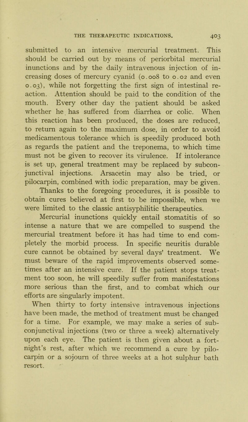 submitted to an intensive mercurial treatment. This should be carried out by means of periorbital mercurial inunctions and by the daily intravenous injection of in- creasing doses of mercury cyanid (0.008 to 0.02 and even 0.03), while not forgetting the first sign of intestinal re- action. Attention should be paid to the condition of the moût h. Every other day the patient should be asked whether he has suffered from diarrhea or colic. When this reaction has been produced, the doses are reduced, to return again to the maximum dose, in order to avoid medicamentous tolérance which is speedily produced both as regards the patient and the treponema, to which time must not be given to recover its virulence. If intolérance is set up, general treatment may be replaced by subcon- junctival injections. Arsacetin may also be tried, or pilocarpin, combined with iodic préparation, may be given. Thanks to the foregoing procedures, it is possible to obtain cures believed at first to be impossible, when wre were limited to the classic antisyphilitic therapeutics. Mercurial inunctions quickly entail stomatitis of so intense a nature that we are compelled to suspend the mercurial treatment before it has had time to end com- pletely the morbid process. In spécifie neuritis durable cure cannot be obtained by several day s’ treatment. We must beware of the rapid improvements observed some- times after an intensive cure. If the patient stops treat- ment too soon, he will speedily suffer from manifestations more serious than the first, and to combat which our efforts are singularly impotent. When thirty to forty intensive intravenous injections hâve been made, the method of treatment must be changed for a time. For example, we may make a sériés of sub- conjunctival injections (two or three a week) alternatively upon each eye. The patient is then given about a fort- night’s rest, after which we recommend a cure by pilo- carpin or a sojourn of three weeks at a hot sulphur bath resort.