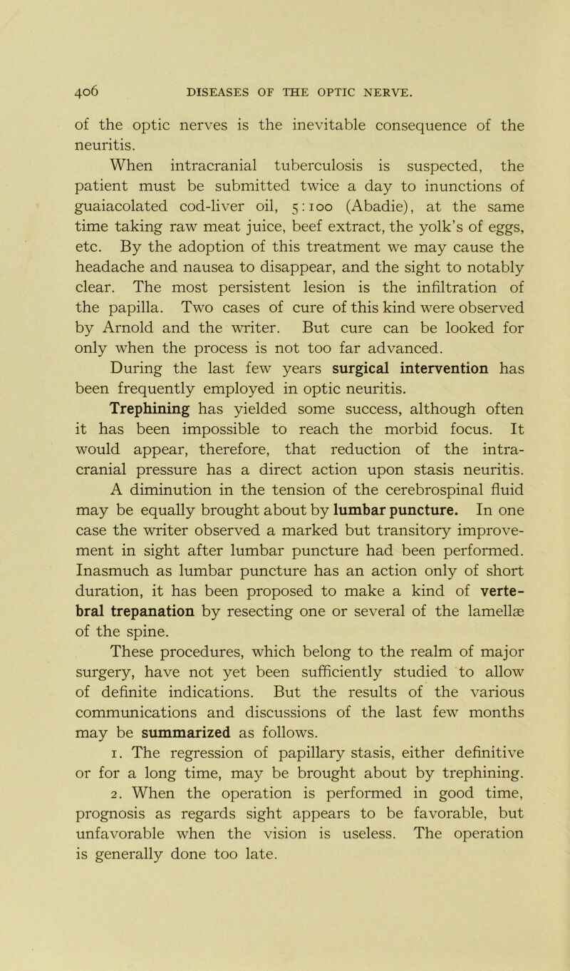 of the optic nerves is the inévitable conséquence of the neuritis. When intracranial tuberculosis is suspected, the patient must be submitted twice a day to inunctions of guaiacolated cod-liver oil, 5:100 (Abadie), at the same time taking raw méat juice, beef extract, the yolk’s of eggs, etc. By the adoption of this treatment we may cause the headache and nausea to disappear, and the sight to notably clear. The most persistent lésion is the infiltration of the papilla. Two cases of cure of this kind were observed by Arnold and the writer. But cure can be looked for only when the process is not too far advanced. During the last few years surgical intervention has been frequently employed in optic neuritis. Trephining has yielded some success, although often it has been impossible to reach the morbid focus. It would appear, therefore, that réduction of the intra- cranial pressure has a direct action upon stasis neuritis. A diminution in the tension of the cerebrospinal fluid may be equally brought about by lumbar puncture. In one case the writer observed a marked but transitory improve- ment in sight after lumbar puncture had been performed. Inasmuch as lumbar puncture has an action only of short duration, it has been proposed to make a kind of verté- bral trépanation by resecting one or several of the lamellæ of the spine. These procedures, which belong to the realm of major surgery, hâve not yet been sufficiently studied to allow of definite indications. But the results of the various communications and discussions of the last few months may be summarized as follows. 1. The régression of papillary stasis, either definitive or for a long time, may be brought about by trephining. 2. When the operation is performed in good time, prognosis as regards sight appears to be favorable, but unfavorable when the vision is useless. The operation is generally done too late.