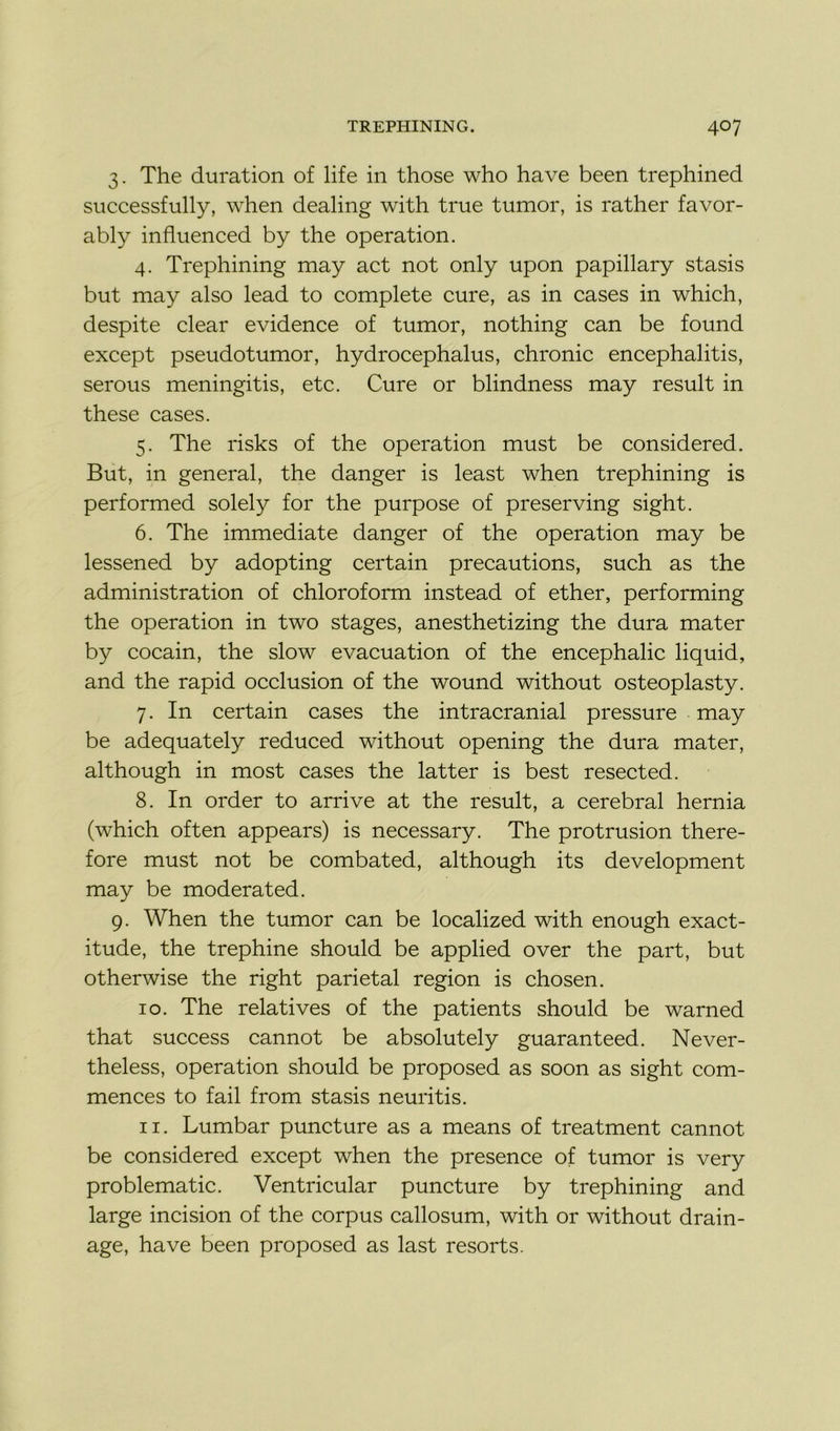 3. The duration of life in those who hâve been trephined successfully, when dealing with true tumor, is rather favor- ably influenced by the operation. 4. Trephining may act not only upon papillary stasis but may also lead to complété cure, as in cases in which, despite clear evidence of tumor, nothing can be found except pseudotumor, hydrocephalus, chronic encephalitis, serous meningitis, etc. Cure or blindness may resuit in these cases. 5. The risks of the operation must be considered. But, in general, the danger is least when trephining is performed solely for the purpose of preserving sight. 6. The immédiate danger of the operation may be lessened by adopting certain précautions, such as the administration of chloroform instead of ether, performing the operation in two stages, anesthetizing the dura mater by cocain, the slow évacuation of the encephalic liquid, and the rapid occlusion of the wound without osteoplasty. 7. In certain cases the intracranial pressure may be adequately reduced without opening the dura mater, although in most cases the latter is best resected. 8. In order to arrive at the resuit, a cérébral hernia (which often appears) is necessary. The protrusion there- fore must not be combated, although its development may be moderated. 9. When the tumor can be localized with enough exact- itude, the trephine should be applied over the part, but otherwise the right pariétal région is chosen. 10. The relatives of the patients should be warned that success cannot be absolutely guaranteed. Never- theless, operation should be proposed as soon as sight com- mences to fail from stasis neuritis. 11. Lumbar puncture as a means of treatment cannot be considered except when the presence of tumor is very problematic. Ventricular puncture by trephining and large incision of the corpus callosum, with or without drain- age, hâve been proposed as last resorts.