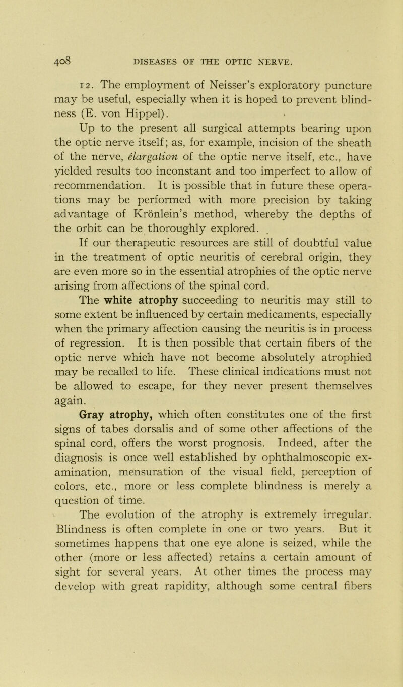 12. The employment of Neisser’s exploratory puncture may be useful, especially when it is hoped to prevent blind- ness (E. von Hippel). Up to the présent ail surgical attempts bearing upon the optic nerve itself ; as, for example, incision of the sheath of the nerve, élargalion of the optic nerve itself, etc., hâve yielded results too inconstant and too imperfect to allow of recommendation. It is possible that in future these opera- tions may be performed with more précision by taking advantage of Kronlein’s method, whereby the depths of the orbit can be thoroughly explored. If our therapeutic resources are still of doubtful value in the treatment of optic neuritis of cérébral origin, they are even more so in the essential atrophies of the optic nerve arising from affections of the spinal cord. The white atrophy succeeding to neuritis may still to some extent be influenced by certain médicaments, especially when the primary affection causing the neuritis is in process of régression. It is then possible that certain fibers of the optic nerve which hâve not become absolutely atrophied may be recalled to life. These clinical indications must not be allowed to escape, for they never présent themselves again. Gray atrophy, which often constitutes one of the first signs of tabes dorsalis and of some other affections of the spinal cord, offers the worst prognosis. Indeed, after the diagnosis is once well established by ophthalmoscopic ex- amination, mensuration of the visual freld, perception of colors, etc., more or less complété blindness is merely a question of time. The évolution of the atrophy is extremely irregular. Blindness is often complété in one or two years. But it sometimes happens that one eye alone is seized, while the other (more or less affected) retains a certain amount of sight for several years. At other times the process may develop with great rapidity, although some central fibers
