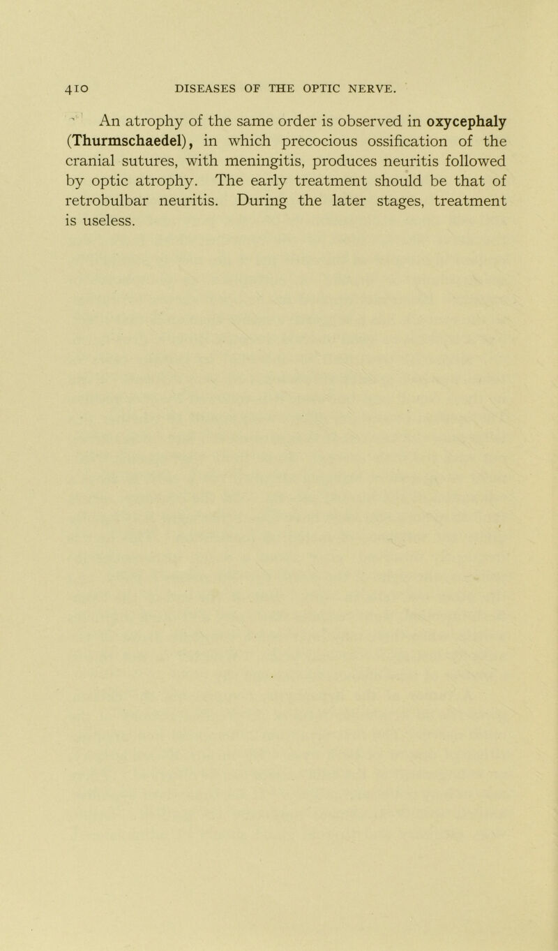 An atrophy of the same order is observed in oxycephaly (Thurmschaedel), in which precocious ossification of the cranial sutures, with meningitis, produces neuritis followed by optic atrophy. The early treatment should be that of retrobulbar neuritis. During the later stages, treatment is useless.