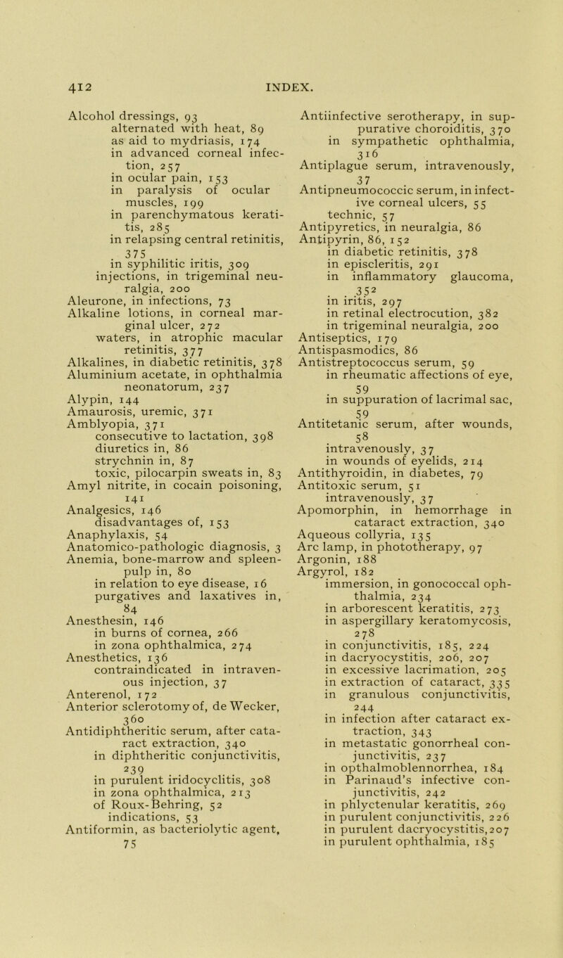 Alcohol dressings, 93 alternated with heat, 89 as aid to mydriasis, 174 in advanced corneal infec- tion, 257 in ocular pain, 153 in paralysis of ocular muscles, 199 in parenchymatous kerati- tis, 285 in relapsing central retinitis, 375 in syphilitic iritis, 309 injections, in trigeminal neu- ralgia, 200 Aleurone, in infections, 73 Alkaline lotions, in corneal mar- ginal ulcer, 272 waters, in atrophie macular retinitis, 377 Alkalines, in diabetic retinitis, 378 Aluminium acetate, in ophthalmia neonatorum, 237 Alypin, 144 Amaurosis, urémie, 371 Amblyopia, 371 consecutive to lactation, 398 diuretics in, 86 strychnin in, 87 toxic, pilocarpin sweats in, 83 Amyl nitrite, in cocain poisoning, 141 Analgésies, 146 disadvantages of, 153 Anaphylaxis, 54 Anatomico-pathologic diagnosis, 3 Anémia, bone-marrow and spleen- pulp in, 80 in relation to eye disease, 16 purgatives and laxatives in, 84 Anesthesin, 146 in burns of cornea, 266 in zona ophthalmica, 274 Anesthetics, 136 contraindicated in intraven- ous injection, 37 Anterenol, 172 Anterior sclerotomy of, deWecker, 36° Antidiphtheritic sérum, after cata- ract extraction, 340 in diphtheritic conjunctivitis, 239 in purulent iridocyclitis, 308 in zona ophthalmica, 213 of Roux-Behring, 52 indications, 53 Antiformin, as bacteriolytic agent, 75 Antiinfective serotherapy, in sup- purative choroiditis, 370 in sympathetic ophthalmia, 316 Antiplague sérum, intravenously, . . 37 Antipneumococcic sérum, m mfect- ive corneal ulcers, 55 technic, 57 Antipyretics, in neuralgia, 86 Antipyrin, 86, 152 in diabetic retinitis, 378 in episcleritis, 291 in inflammatory glaucoma, 3 52 in iritis, 297 in retinal electrocution, 382 in trigeminal neuralgia, 200 Antiseptics, 179 Antispasmodics, 86 Antistreptococcus sérum, 59 in rheumatic affections of eye, 59 in suppuration of lacrimal sac, . 59 Antitetanic sérum, after wounds, 58 intravenously, 37 in wounds of eyelids, 214 Antithyroidin, in diabètes, 79 Antitoxic sérum, 51 intravenously, 37 Apomorphin, in hemorrhage in cataract extraction, 340 Aqueous collyria, 135 Arc lamp, in phototherapy, 97 Argonin, 188 Argyrol, 182 immersion, in gonococcal oph- thalmia, 234 in arborescent keratitis, 273 in aspergillary keratomycosis, 2 78 in conjunctivitis, 185, 224 in dacryocystitis, 206, 207 in excessive lacrimation, 205 in extraction of cataract, 335 in granulous conjunctivitis, 244 in infection after cataract ex- traction, 343 in metastatic gonorrheal con- junctivitis, 237 in opthalmoblennorrhea, 184 in Parinaud’s infective con- junctivitis, 242 in phlyctenular keratitis, 269 in purulent conjunctivitis, 226 in purulent dacryocystitis,207 in purulent ophthalmia, 185