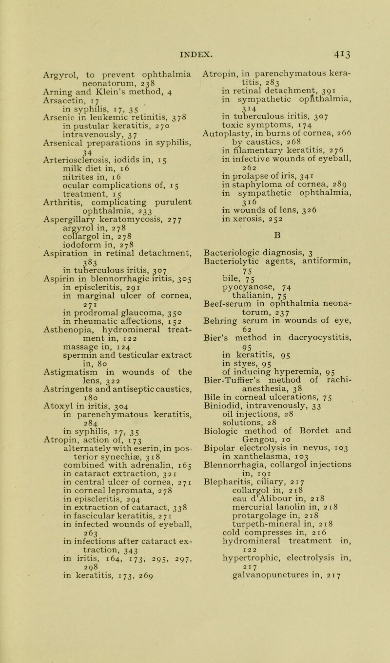 Argyrol, to prevent ophthalmia neonatorum, 238 Arning and Klein’s method, 4 Arsacetin, 17 in syphilis, 17, 35 Arsenic in leukemic retinitis, 378 in pustular keratitis, 270 intravenously, 3 7 Arsenical préparations in syphilis, 34 Arteriosclerosis, iodids in, 15 milk diet in, 16 nitrites in, 16 ocular complications of, 15 treatment, 15 Arthritis, complicating purulent ophthalmia, 233 Aspergillary keratomycosis, 277 argyrol in, 278 collargol in, 278 iodoform in, 278 Aspiration in retinal detachment, 383 in tuberculous iritis, 307 Aspirin in blennorrhagie iritis, 305 in episcleritis, 291 in marginal ulcer of cornea, 271 in prodromal glaucoma, 350 in rheumatic affections, 152 Asthenopia, hydromineral treat- ment in, 122 massage in, 124 spermin and testicular extract in, 80 Astigmatism in wounds of the lens, 322 Astringents and antiseptie caustics, 180 Atoxyl in iritis, 304 in parenchymatous keratitis, 284 in syphilis, 17, 35 Atropin, action of, 173 alternately with eserin, in pos- terior synechiæ, 318 combined with adrenalin, 165 in cataract extraction, 321 in central ulcer of cornea, 271 in corneal lepromata, 278 in episcleritis, 294 in extraction of cataract, 338 in fascicular keratitis, 271 in infected wounds of eyeball, 263 in infections after cataract ex- traction, 343 in iritis, 164, 173, 295, 297, 298 in keratitis, 173, 269 Atropin, in parenchymatous kera- titis, 283 in retinal detachment, 391 in sympathetic ophthalmia, 3J4 in tuberculous iritis, 307 toxic symptoms, 174 Autoplasty, in burns of cornea, 266 by caustics, 268 in filamentary keratitis, 276 in infective wounds of eyeball, 262 in prolapse of iris, 341 in staphyloma of cornea, 289 in sympathetic ophthalmia, 316 in wounds of lens, 326 in xerosis, 252 B Bactériologie diagnosis, 3 Bacteriolytic agents, antiformin, 75 bile, 75 pyocyanose, 74 thalianin, 75 Beef-serum in ophthalmia neona- torum, 237 Behring sérum in wounds of eye, 62 Bier’s method in dacryocystitis, 95 . . in keratitis, 95 in styes, 95 of inducing hyperemia, 95 Bier-Tuffier’s method of rachi- anesthesia, 38 Bile in corneal ulcérations, 75 Biniodid, intravenously, 33 oil injections, 28 solutions, 28 Biologie method of Bordet and Gengou, 10 Bipolar electrolysis in nevus, 103 in xanthelasma, 103 Blennorrhagia, collargol injections in, 191 Blepharitis, ciliary, 217 collargol in, 218 eau d’Alibour in, 218 mercurial lanolin in, 218 protargolage in, 218 turpeth-mineral in, 218 cold compresses in, 216 hydromineral treatment in, 122 hypertrophie, electrolysis in, 217 galvanopunctures in, 217