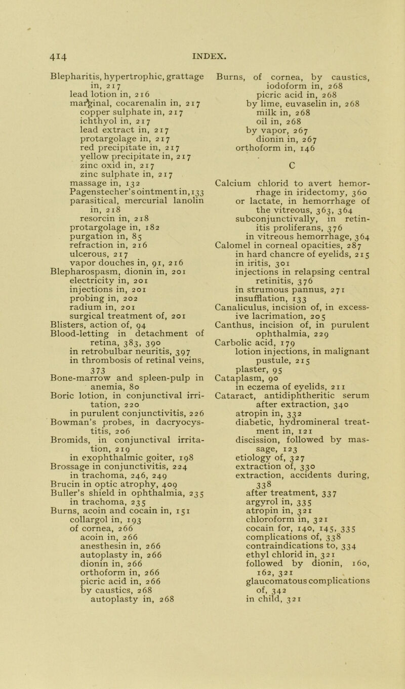 Blepharitis, hypertrophie, grattage in, 217 lead lotion in, 216 marginal, cocarenalin in, 217 copper sulphate in, 217 ichthyol in, 217 lead extract in, 217 protargolage in, 217 red precipitate in, 217 yellow precipitate in, 217 zinc oxid in, 217 zinc sulphate in, 217 massage in, 132 Pagenstecher’s ointment in, 133 parasitical, mercurial lanolin in, 218 resorcin in, 218 protargolage in, 182 purgation in, 85 refraction in, 216 ulcerous, 217 vapor douches in, 91, 216 Blepharospasm, dionin in, 201 electricity in, 201 injections in, 201 probing in, 202 radium in, 201 surgical treatment of, 201 Blisters, action of, 94 Blood-letting in detachment of retina, 383, 390 . in retrobulbar neuritis, 397 in thrombosis of retinal veins, 373 Bone-marrow and spleen-pulp in anémia, 80 Boric lotion, in conjunctival irri- tation, 220 in purulent conjunctivitis, 226 Bowman’s probes, in dacryocys- titis, 206 Bromids, in conjunctival irrita- tion, 219 in exophthalmic goiter, 198 Brossage in conjunctivitis, 224 in trachoma, 246, 249 Brucin in optic atrophy, 409 Buller’s shield in ophthalmia, 235 in trachoma, 235 Burns, acoin and cocain in, 151 collargol in, 193 of cornea, 266 acoin in, 266 anesthesin in, 266 autoplasty in, 266 dionin in, 266 orthoform in, 266 picric acid in, 266 by caustics, 268 autoplasty in, 268 Burns, of cornea, by caustics, iodoform in, 268 picric acid in, 268 by lime, euvaselin in, 268 milk in, 268 oil in, 268 by vapor, 267 dionin in, 267 orthoform in, 146 C Calcium chlorid to avert hemor- rhage in iridectomy, 360 or lactate, in hemorrhage of the vitreous, 363, 364 subconjunctivally, in retin- itis proliferans, 376 in vitreous hemorrhage, 364 Calomel in corneal opacities, 287 in hard chancre of eyelids, 215 in iritis, 301 injections in relapsing central retinitis, 376 in strumous pannus, 271 insufflation, 133 Canaliculus, incision of, in excess- ive lacrimation, 205 Canthus, incision of, in purulent ophthalmia, 229 Carbolic acid, 179 lotion injections, in malignant pustule, 215 plaster, 95 Cataplasm, 90 in eczema of eyelids, 211 Cataract, antidiphtheritic sérum after extraction, 340 atropin in, 332 diabetic, hydromineral treat- ment in, 121 discission, followed by mas- sage, 123 etiology of, 327 extraction of, 330 extraction, accidents during, 338 after treatment, 337 argyrol in, 335 atropin in, 321 chloroform in, 321 cocain for, 140, 145, 335 complications of, 338 contraindications to, 334 ethyl chlorid in, 321 followed by dionin, 160, 162, 321 glaucomatous complications of, 342 in child, 321