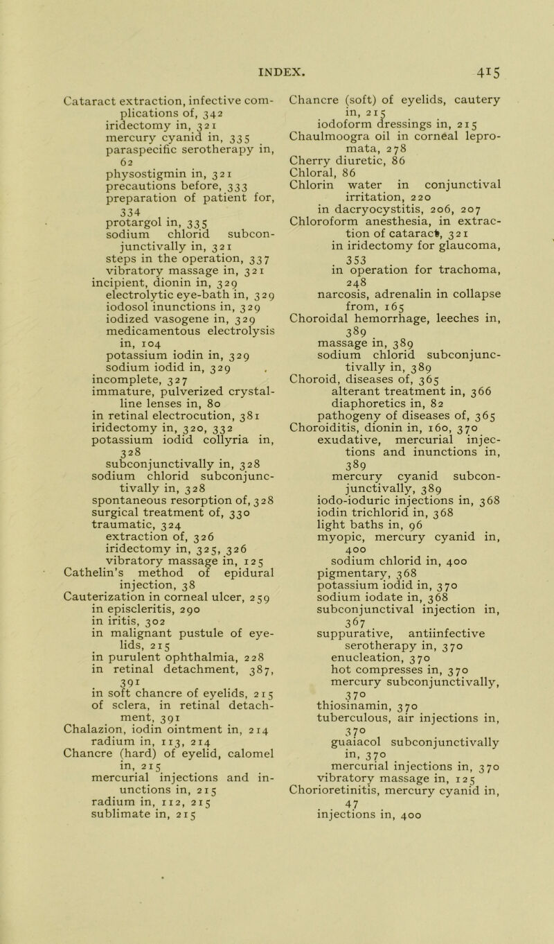 Cataract extraction, infective com- plications of, 342 iridectomy in, 321 mercury cyanid in, 335 paraspecific serotherapy in, 62 physostigmin in, 321 précautions before, 333 préparation of patient for, 334 protargol m, 335 sodium chlorid subcon- junctivally in, 321 steps in the operation, 337 vibratory massage in, 321 incipient, dionin in, 32g electrolytic eye-bath in, 329 iodosol inunctions in, 329 iodized vasogene in, 329 medicamentous electrolysis in, 104 potassium iodin in, 329 sodium iodid in, 329 incomplète, 327 immature, pulverized crystal- line lenses in, 80 in retinal electrocution, 381 iridectomy in, 320, 332 potassium iodid collyria in, 328 subconjunctivally in, 328 sodium chlorid subconjunc- tivally in, 328 spontaneous résorption of, 328 surgical treatment of, 330 traumatic, 324 extraction of, 326 iridectomy in, 325, 326 vibratory massage in, 125 Cathelin’s method of épidural injection, 38 Cauterization in corneal ulcer, 259 in episcleritis, 290 in iritis, 302 in malignant pustule of eye- lids, 215 in purulent ophthalmia, 228 in retinal detachment, 387, 39i in soft chancre of eyelids, 215 of sciera, in retinal detach- ment, 391 Chalazion, iodin ointment in, 214 radium in, 113, 214 Chancre (hard) of eyelid, calomel in, 215 mercurial injections and in- unctions in, 215 radium in, 112, 215 sublimate in, 215 Chancre (soft) of eyelids, cautery in, 215 iodoform dressings in, 215 Chaulmoogra oil in corneal lepro- mata, 278 Cherry diuretic, 86 Chloral, 86 Chlorin water in conjunctival irritation, 220 in dacryocystitis, 206, 207 Chloroform anesthésia, in extrac- tion of cataract, 321 in iridectomy for glaucoma, 353 in operation for trachoma, 248 narcosis, adrenalin in collapse from, 165 Choroidal hemorrhage, leeches in, 389 . massage in, 389 sodium chlorid subconjunc- tivally in, 389 Choroid, diseases of, 365 altérant treatment in, 366 diaphoretics in, 82 pathogeny of diseases of, 365 Choroiditis, dionin in, 160, 370 exudative, mercurial injec- tions and inunctions in, 389 mercury cyanid subcon- junctivally, 389 iodo-ioduric injections in, 368 iodin trichlorid in, 368 light baths in, 96 myopie, mercury cyanid in, 400 sodium chlorid in, 400 pigmentary, 368 potassium iodid in, 370 sodium iodate in, 368 subconjunctival injection in, 367 . suppurative, antiinfective serotherapy in, 370 énucléation, 370 hot compresses in, 370 mercury subconjunctivally, 37° thiosinamin, 370 tuberculous, air injections in, 3 7° guaiacol subconjunctivally in, 370 mercurial injections in, 370 vibratory massage in, 125 Chorioretinitis, mercury cyanid in, 47 injections in, 400