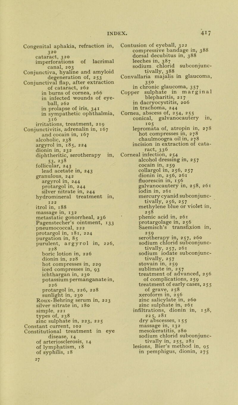 Congénital aphakia, refraction in, 32° cataract, 320 imperforations of lacrimal canal, 203 Conjunctiva, hyaline and amyloid degeneration of, 253 Conjunctival flap, after extraction of cataract, 262 in burns of cornea, 266 in infected wounds of eye- ball, 262 in prolapse of iris, 341 in sympathetic ophthalmia, 3 16 irritations, treatment, 219 Conjunctivitis, adrenalin in, 167 and cocain in, 167 alcoholic, 238 argyrol in, 185, 224 dionin in, 232 diphtheritic, serotherapy in, 53. 238 follicular, 243 lead acetate in, 243 granulous, 242 argyrolin, 244 protargol in, 244 silver nitrate in, 244 hydromineral treatment in, 122 itrol in, 188 massage in, 132 metastatic gonorrheal, 236 Pagenstecher’s ointment, 133 pneumococcal, 222 protargolin, 181, 224 purgation in, 85 purulent, argyrol in, 226, 228 boric lotion in, 226 dionin in, 228 hot compresses in, 229 iced compresses in, 93 ichthargan in, 230 potassium permanganate in, 226 protargol in, 226, 228 sunlight in, 230 Roux-Behring sérum in, 223 silver nitrate in, 180 simple, 221 types of, 238 zinc sulphate in, 223, 225 Constant current, 102 Constitutional treatment in eye disease, 14 of arteriosclerosis, 14 of lymphatism, 18 of syphilis, 18 27 Contusion of eyeball, 322 compressive bandage in, 388 dorsal decubitus in, 388 leeches in, 387 sodium, chlorid subconjunc- tivally, 388 Convallaria majalis in glaucoma, 35° in chronic glaucoma, 357 Copper sulphate in marginal blepharitis, 217 in dacryocystitis, 206 in trachoma, 244 Cornea, abscess of, 254, 255 conical, galvanocautery in, io5 . . lepromata of, atropm m, 278 hot compresses in, 278 chaulmoogra oil in, 278 incision in extraction of cata- ract, 336 Corneal infection, 254 alcohol dressing in, 257 cocain in, 259 collargol in, 256, 257 dionin in, 256, 261 fluorescin in, 156 galvanocautery in, 258, 261 iodin in, 261 mercury cyanid subconjunc- tivally, 256, 257 methylene blue or violet in, 258 phenic acid in, 261 protargolage in, 256 Saemisch’s transfixion in, 259 serotherapy in, 257, 260 sodium chlorid subconjunc- tivally, 257, 261 sodium iodate subconjunc- tivally, 257 stovain in, 259 sublimate in, 257 treatment of advanced, 256 of complications, 259 treatment of early cases, 255 of grave, 258 xeroform in, 256 zinc salicylate in, 260 zinc sulphate in, 261 infiltrations, dionin in, 158, 225, 281 dry abscesses, 155 massage in, 132 mesokeratitis, 280 sodium chlorid subconjunc- tivally in, 255, 281 lésions, Bier’s method in, 95 in pemphigus, dionin, 275