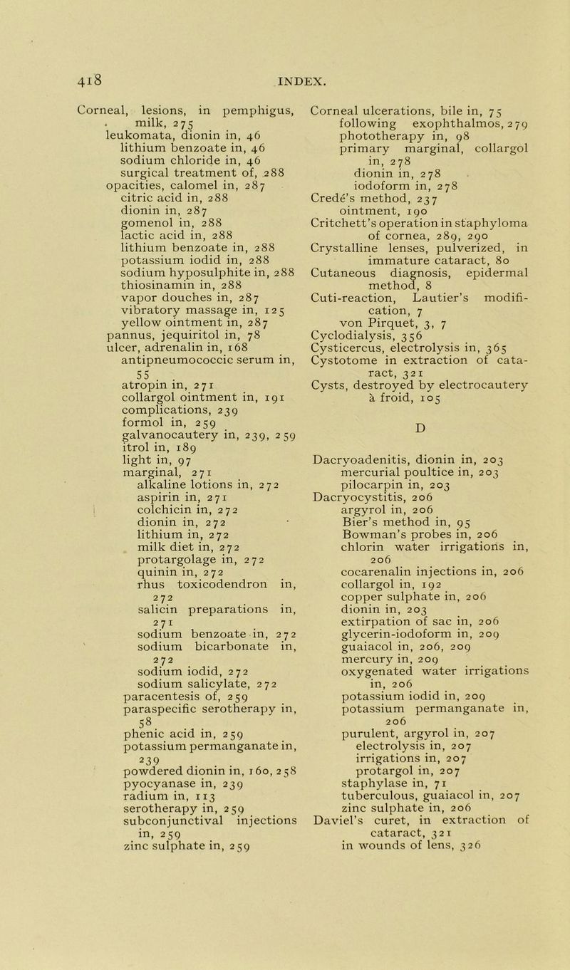 Corneal, lésions, in pemphigus, milk, 275 leukomata, dionin in, 46 lithium benzoate in, 46 sodium chloride in, 46 surgical treatment of, 288 opacities, calomel in, 287 citric acid in, 288 dionin in, 287 gomenol in, 288 lactic acid in, 288 lithium benzoate in, 288 potassium iodid in, 288 sodium hyposulphite in, 288 thiosinamin in, 288 vapor douches in, 287 vibratory massage in, 125 yellow ointment in, 287 pannus, jequiritol in, 78 ulcer, adrenalin in, 168 antipneumococcic sérum in, 55 . atropin in, 271 collargol ointment in, 191 complications, 239 formol in, 259 galvanocautery in, 239, 259 itrol in, 189 light in, 97 marginal, 271 alkaline lotions in, 272 aspirin in, 271 colchicin in, 272 dionin in, 272 lithium in, 272 milk diet in, 272 protargolage in, 272 quinin in, 272 rhus toxicodendron in, 272 salicin préparations in, 271 sodium benzoate in, 272 sodium bicarbonate in, 272 sodium iodid, 272 sodium salicylate, 272 paracentesis of, 259 paraspecific serotherapy in, 58 phenic acid in, 259 potassium permanganate in, 239 powdered dionin in, 160,258 pyocyanasein, 239 radium in, 113 serotherapy in, 259 subconiunctival injections in, 259 zinc sulphate in, 259 Corneal ulcérations, bile in, 75 following exophthalmos, 279 phototherapy in, 98 primary marginal, collargol in, 278 dionin in, 278 iodoform in, 278 Credé’s method, 237 ointment, 190 Critchett’s operation in staphyloma of cornea, 289, 290 Crystalline lenses, pulverized, in immature cataract, 80 Cutaneous diagnosis, epidermal method, 8 Cuti-reaction, Lautier’s modifi- cation, 7 von Pirquet, 3, 7 Cyclodialysis, 356 Cysticercus, electrolysis in, 365 Cystotome in extraction of cata- ract, 321 Cysts, destroyed by electrocautery à froid, 105 D Dacryoadenitis, dionin in, 203 mercurial poultice in, 203 pilocarpin in, 203 Dacryocystitis, 206 argyrol in, 206 Bier’s method in, 95 Bowman’s probes in, 206 chlorin water irrigations in, 206 cocarenalin injections in, 206 collargol in, 192 copper sulphate in, 206 dionin in, 203 extirpation of sac in, 206 glycerin-iodoform in, 209 guaiacol in, 206, 209 mercury in, 209 oxygenated water irrigations in, 206 potassium iodid in, 209 potassium permanganate in, 206 purulent, argyrol in, 207 electrolysis in, 207 irrigations in, 207 protargol in, 207 staphylase in, 71 tuberculous, guaiacol in, 207 zinc sulphate in, 206 Daviel’s curet, in extraction of cataract, 321 in wounds of lens, 326