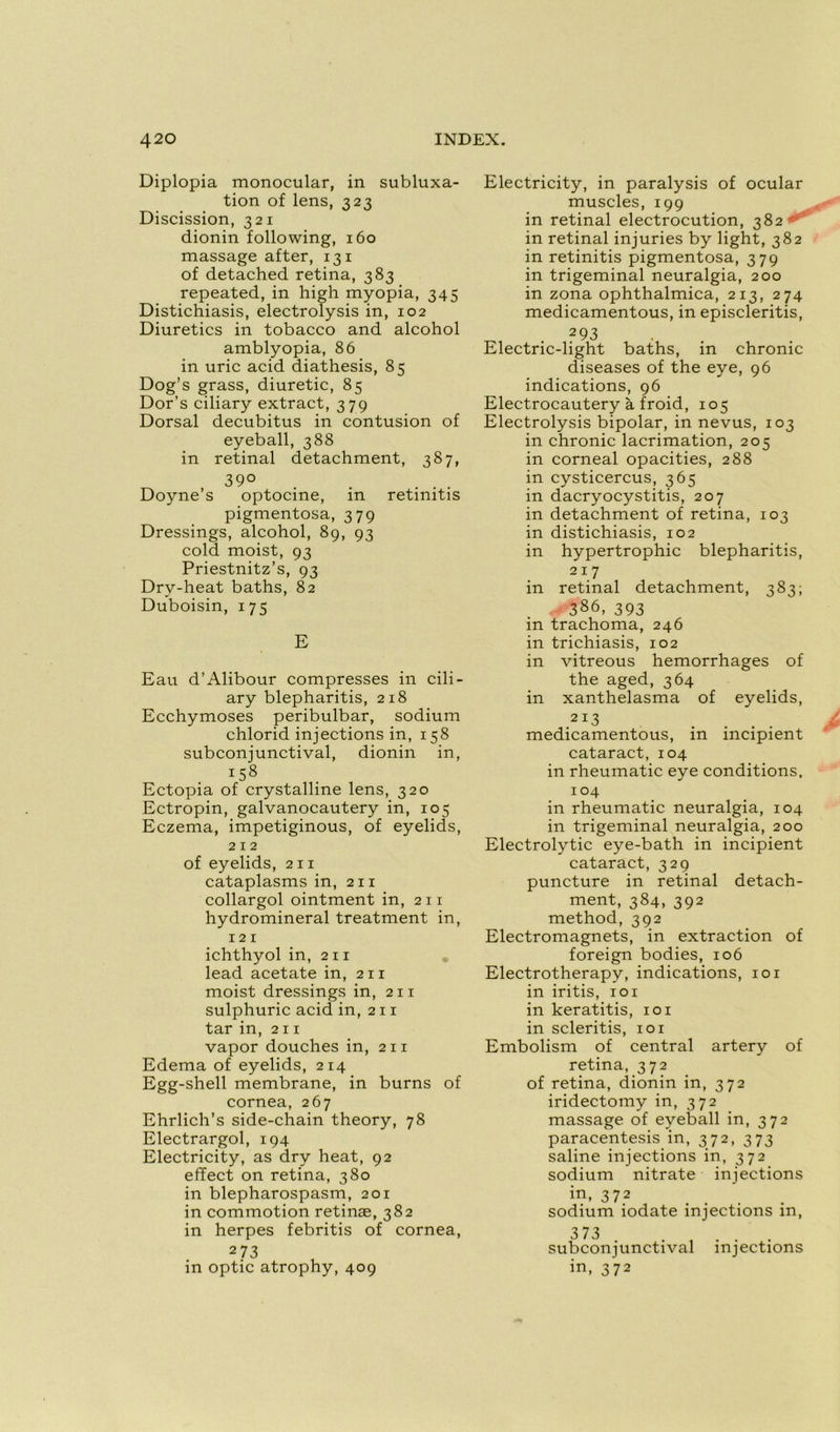 Diplopia monocular, in subluxa- tion of lens, 323 Discission, 321 dionin foliowing, 160 massage after, 131 of detached retina, 383 repeated, in high myopia, 345 Distichiasis, electrolysis in, 102 Diuretics in tobacco and alcohol amblyopia, 86 in uric acid diathesis, 85 Dog’s grass, diuretic, 85 Dor’s ciliary extract, 379 Dorsal decubitus in contusion of eyeball, 388 in retinal detachment, 387, 39° . ... Doyne’s optocine, in retinitis pigmentosa, 379 Dressings, alcohol, 89, 93 cold moist, 93 Priestnitz’s, 93 Dry-heat baths, 82 Duboisin, 175 E Eau d’Alibour compresses in cili- ary blepharitis, 218 Ecchymoses peribulbar, sodium chlorid injections in, 158 subconjunctival, dionin in, i58 Ectopia of crystalline lens, 320 Ectropin, galvanocautery in, 105 Eczema, impetiginous, of eyelids, 212 of eyelids, 211 cataplasms in, 211 collargol ointment in, 2 11 hydromineral treatment in, 121 ichthyol in, 211 lead acetate in, 211 moist dressings in, 211 sulphuric acid in, 211 tar in, 211 vapor douches in, 2 11 Edema of eyelids, 214 Egg-shell membrane, in burns of cornea, 267 Ehrlich’s side-chain theory, 78 Electrargol, 194 Electricity, as dry heat, 92 effect on retina, 380 in blepharospasm, 201 in commotion retinæ, 382 in herpes febritis of cornea, 273 in optic atrophy, 409 Electricity, in paralysis of ocular muscles, 199 in retinal electrocution, 382 '' in retinal injuries by light, 382 in retinitis pigmentosa, 379 in trigeminal neuralgia, 200 in zona ophthalmica, 213, 274 medicamentous, in episcleritis, 293 Electric-light baths, in chronic diseases of the eye, 96 indications, 96 Electrocautery à froid, 105 Electrolysis bipolar, in nevus, 103 in chronic lacrimation, 205 in corneal opacities, 288 in cysticercus, 365 in dacryocystitis, 207 in detachment of retina, 103 in distichiasis, 102 in hypertrophie blepharitis, 217 in retinal detachment, 383; 3S6, 393 in trachoma, 246 in trichiasis, 102 in vitreous hemorrhages of the aged, 364 in xanthelasma of eyelids, 2 13 medicamentous, in incipient cataract, 104 in rheumatic eye conditions, 104 in rheumatic neuralgia, 104 in trigeminal neuralgia, 200 Electrolytic eye-bath in incipient cataract, 329 puncture in retinal detach- ment, 384,392 method, 392 Electromagnets, in extraction of foreign bodies, 106 Electrotherapy, indications, 101 in iritis, 101 in keratitis, 101 in scleritis, 101 Embolism of central artery of retina, 372 of retina, dionin in, 372 iridectomy in, 372 massage of eyeball in, 372 paracentesis in, 372, 373 saline injections in, 372 sodium nitrate injections in, 372 sodium iodate injections in, 373 subconjunctival injections in, 372