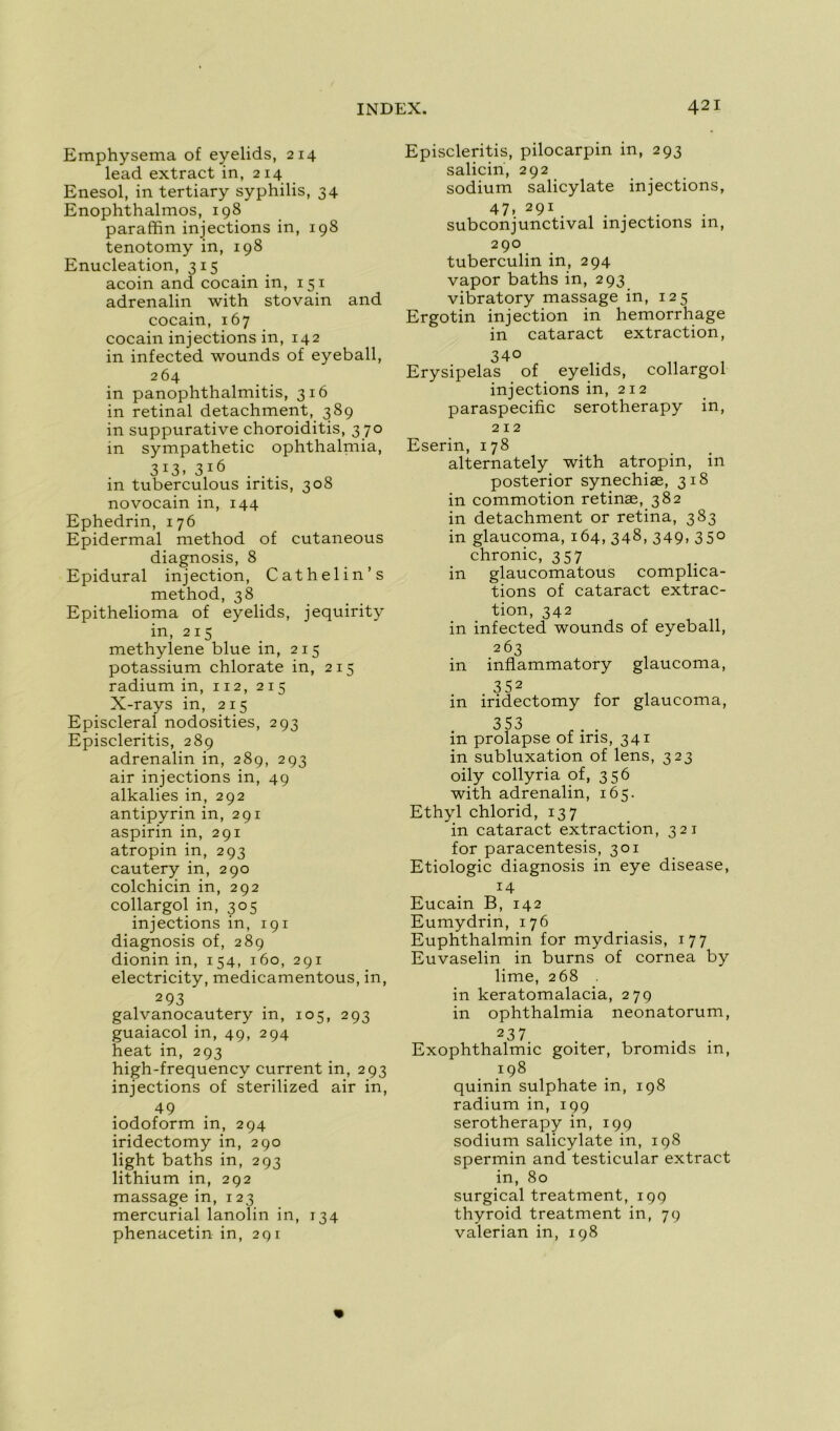 Emphysema of eyelids, 214 lead extract in, 214 Enesol, in tertiary syphilis, 34 Enophthalmos, 198 paraffin injections in, 198 tenotomy in, 198 Enucléation, 315 acoin and cocain in, 151 adrenalin with stovain and cocain, 167 cocain injections in, 142 in infected wounds of eyeball, 264 in panophthalmitis, 316 in retinal detachment, 389 in suppurative choroiditis, 3 70 in sympathetic ophthalmia, 313, 316 in tuberculous iritis, 308 novocain in, 144 Ephedrin, 176 Epidermal method of cutaneous diagnosis, 8 Epidural injection, Cathelin’s method, 38 Epithelioma of eyelids, jequirity in, 215 methylene blue in, 215 potassium chlorate in, 215 radium in, 112, 215 X-rays in, 215 Episcleral nodosities, 293 Episcleritis, 289 adrenalin in, 289, 293 air injections in, 49 alkalies in, 292 antipyrin in, 291 aspirin in, 291 atropin in, 293 cautery in, 290 colchicin in, 292 collargol in, 305 injections in, 191 diagnosis of, 289 dionin in, 154, 160, 291 electricity, medicamentous, in, 293 galvanocautery in, 105, 293 guaiacol in, 49, 294 heat in, 293 high-frequency current in, 293 injections of sterilized air in, 49 iodoform in, 294 iridectomy in, 290 light baths in, 293 lithium in, 292 massage in, 123 mercurial lanolin in, 134 phenacetin in, 291 Episcleritis, pilocarpin in, 293 salicin, 292 sodium salicylate injections, 47. 291 subconjunctival injections m, 290 tuberculin in, 294 vapor baths in, 293 vibratory massage in, 125 Ergotin injection in hemorrhage in cataract extraction, 34° Erysipelas of eyelids, collargol injections in, 212 paraspecific serotherapy in, 212 Eserin, 178 alternately with atropin, in posterior synechiæ, 318 in commotion retinæ, 382 in detachment or retina, 383 in glaucoma, 164, 348, 349, 350 chronic, 357 in glaucomatous complica- tions of cataract extrac- tion, 342 in infected wounds of eyeball, 2 63 in inflammatory glaucoma, 3 52 in iridectomy for glaucoma, 353 in prolapse of iris, 341 in subluxation of lens, 323 oily collyria of, 356 with adrenalin, 165. Ethyl chlorid, 137 in cataract extraction, 321 for paracentesis, 301 Etiologie diagnosis in eye disease, 14 Eucain B, 142 Eumydrin, 176 Euphthalmin for mydriasis, 177 Euvaselin in burns of cornea by lime, 268 in keratomalacia, 279 in ophthalmia neonatorum, Exophthalmic goiter, bromids in, 198 quinin sulphate in, 198 radium in, 199 serotherapy in, 199 sodium salicylate in, 198 spermin and testicular extract in, 80 surgical treatment, 199 thyroid treatment in, 79 valerian in, 198