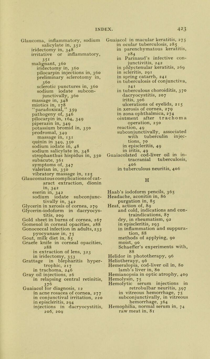Glaucoma, inflammatory, sodium salicylate in, 352 iridectomy in, 348 irritative or inflammatory, .35i malignant, 360 iridectomy in, 360 pilocarpin injections in, 360 preliminary sclerotomy in, 360 sclerotic punctures in, 360 sodium iodate subcon- junctivally, 360 massage in, 348 miotics in, 178 “ paradoxical, ” 359 pathogeny of, 346 pilocarpin in, 164, 349 piperazin in, 349 potassium bromid in, 350 prodromal, 349 massage in, 13 1 quinin in 349, 350 sodium iodate in, 48 sodium salicylate in, 348 strophanthus hispidus in, 350 subacute, 361 symptoms of, 347 valerian in, 350 vibratory massage in, 125 Glaucomatous complications of cat- aract extraction, dionin in, 342 eserin in, 342 sodium iodate subconjunc- tivally in, 342 Glycerin in xerosis of cornea, 279 Glycerin-iodoform in dacryocys- titis, 209 Gold sheet in burns of cornea, 267 Gomenol in corneal opacifies, 288 Gonococcal infection in adults, 233 pyocyanasein, 75 Goût, milk diet in, 85 Graefe knife in corneal opacifies, 288 in extraction of lens, 323 in iridectomy, 353 Grattage in blepharitis hyper- trophie, 217 in trachoma, 246 Gray oil injections, 26 in relapsing central retinitis, 376 Guaiacol for diagnosis, 12 in acné rosacea of cornea, 277 in conjunctival irritation, 220 in episcleritis, 294 injections in dacryocystitis, 206, 209 Guaiacol in macular keratitis, 275 in ocular tuberculosis, 285 in parenchymatous keratitis, 284 in Parinaud’s infective con- junctivitis, 242 in phlyctenular keratitis, 269 in scleritis, 291 in spring catarrh, 241 in tuberculosis of conjunctiva, 241 in tuberculous choroiditis, 370 dacryocystitis, 207 iritis, 306 ulcérations of eyelids, 215 in xerosis of cornea, 279 in zona ophthalmica, 274 ointment after trachoma operation, 250 reaction, 49 subconjunctivally, associated with tuberculin injec- tions, 70 in episcleritis, 49 in iritis, 49 Guaiacolated cod-liver oil in in- tracranial tuberculosis, • 406 in tuberculous neuritis, 406 H Haab’s iodoform pencils, 365 Headache, aconitin in, 86 purgation in, 85 Heat, action of, 89 and cold, indications and con- traindications, 87 dry, in rheumatism, 92 in episcleritis, 293 in inflammation and suppura- tion, 88 methods of applying, 90 moist, 90 Schaeffer’s experiments with, 88 Helidor in phototherapy, 96 Heliotherapy, 96 Hemeralopia, cod-liver oil in, 80 lamb’s liver in, 80 Hemianopsia in optic atrophy, 409 Hemolysin, 75 Hemolytic sérum injections in retrobulbar neuritis, 397 in vitreous hemorrhage, 75 subconjunctivally, in vitreous hemorrhage, 364 Hemophilia, normal sérum in, 74 raw méat in, 81