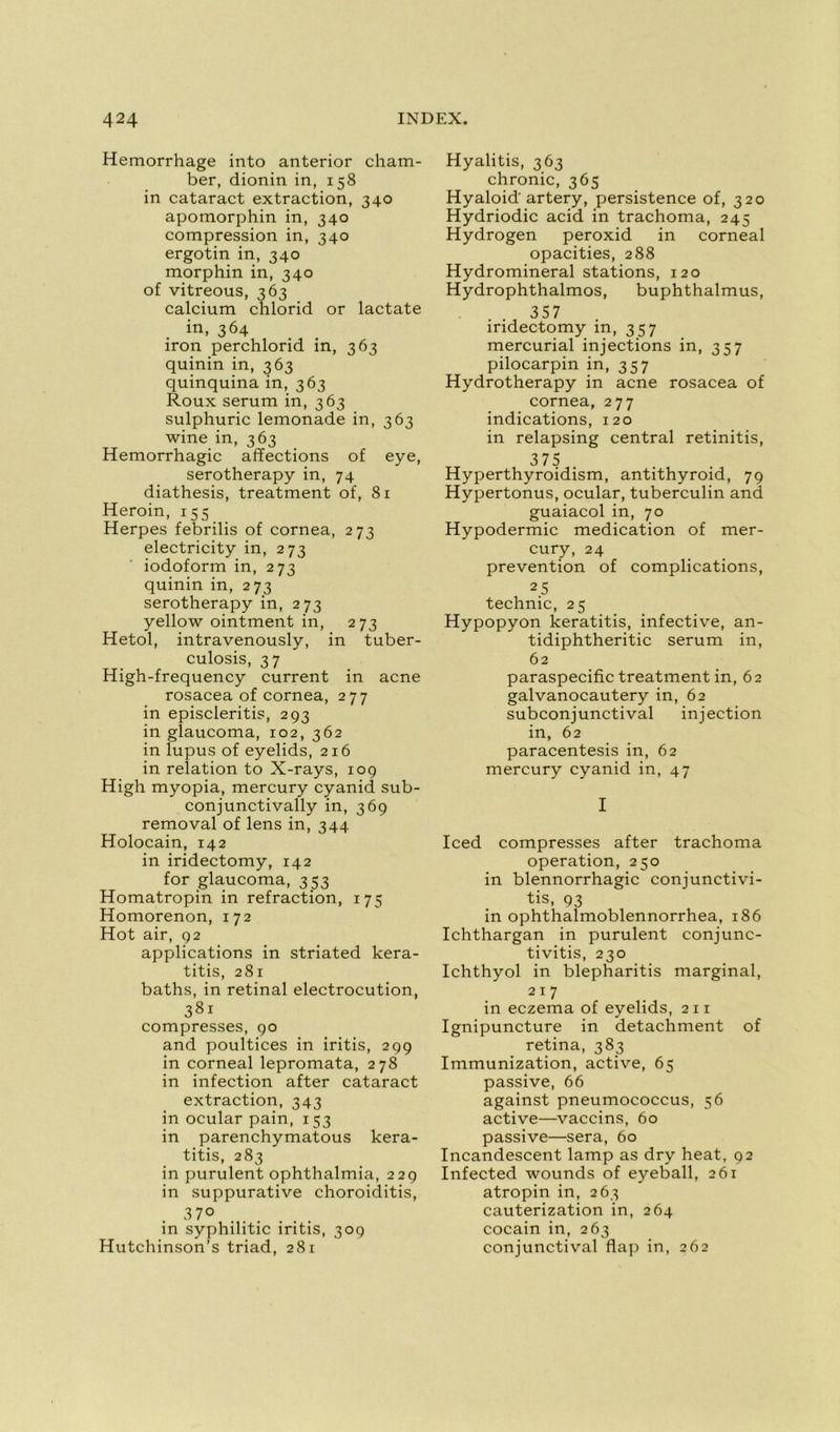 Hemorrhage into anterior cham- ber, dionin in, 158 in cataract extraction, 340 apomorphin in, 340 compression in, 340 ergotin in, 340 morphin in, 340 of vitreous, 363 calcium chlorid or lactate in, 364 iron perchlorid in, 363 quinin in, 363 quinquina in, 363 Roux sérum in, 363 sulphuric lemonade in, 363 wine in, 363 Hémorrhagie affections of eye, serotherapy in, 74 diathesis, treatment of, 81 Heroin, 155 Herpes febrilis of cornea, 273 electricity in, 273 iodoform in, 273 quinin in, 273 serotherapy in, 273 yellow ointment in, 273 Hetol, intravenously, in tuber- culosis, 37 High-frequency current in acné rosacea of cornea, 277 in episcleritis, 293 in glaucoma, 102, 362 in lupus of eyelids, 216 in relation to X-rays, 109 High myopia, mercury cyanid sub- conjunctivally in, 369 removal of lens in, 344 Holocain, 142 in iridectomy, 142 for glaucoma, 353 Homatropin in refraction, 175 Homorenon, 172 Hot air, 92 applications in striated kera- titis, 281 baths, in retinal electrocution, 381 compresses, 90 and poultices in iritis, 299 in corneal lepromata, 278 in infection after cataract extraction, 343 in ocular pain, 153 in parenchymatous kera- titis, 283 in purulent ophthalmia, 229 in suppurative choroiditis, 37° in syphilitic iritis, 309 Hutchinson’s triad, 281 Hyalitis, 363 chronic, 365 Hyaloid'artery, persistence of, 320 Hydriodic acid in trachoma, 245 Hydrogen peroxid in corneal opacifies, 288 Hydromineral stations, 120 Hydrophthalmos, buphthalmus, 357 iridectomy in, 357 mercurial injections in, 357 pilocarpin in, 357 Hydrotherapy in acné rosacea of cornea, 277 indications, 120 in relapsing central retinitis, 375 Hyperthyroidism, antithyroid, 79 Hypertonus, ocular, tuberculin and guaiacol in, 70 Hypodermic médication of mer- cury, 24 prévention of complications, 25 technic, 25 Hypopyon keratitis, infective, an- tidiphtheritic sérum in, 62 paraspecific treatment in, 62 galvanocautery in, 62 subconjunctival injection in, 62 paracentesis in, 62 mercury cyanid in, 47 I Iced compresses after trachoma operation, 250 in blennorrhagie conjunctivi- tis, 93 in ophthalmoblennorrhea, 186 Ichthargan in purulent conjunc- tivitis, 230 Ichthyol in blepharitis marginal, 217 in eczema of eyelids, 2 11 Ignipuncture in detachment of retina, 383 Immunization, active, 65 passive, 66 against pneumococcus, 56 active—vaccins, 60 passive—sera, 60 Incandescent lamp as dry heat, 92 Infected wounds of eyeball, 261 atropin in, 263 cauterization in, 264 cocain in, 263 conjunctival flap in, 262