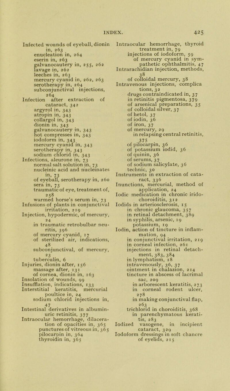 Infected wounds of eyeball, dionin in, 263 énucléation in, 264 eserin in, 263 galvanocautery in, 255, 262 lavage in, 262 leeches in, 263 mercury cyanid in, 262, 263 serotherapy in, 264 subconjunctival injections, 264 Infection after extraction of cataract, 342 argyrol in, 343 atropin in, 343 collargol in, 343 dionin in, 343 galvanocautery in, 343 hot compresses in, 343 iodoform in, 343 mercury cyanid in, 343 serotherapy in, 343 sodium chlorid in, 343 Infections, aleurone in, 73 normal sait solution in, 73 nucleinic acid and nucleinates in, 73 of eyeball, serotherapy in, 260 sera in, 73 traumatic of eye, treatment of, 258 warmed horse’s sérum in, 73 Infusions of plants in conjunctival irritation, 219 Injection, hypodermic, of mercury, 24 in traumatic retrobulbar neu- ritis, 396 of mercury cyanid, 17 of sterilized air, indications, 48 subconjunctival, of mercury, 2 3 , tuberculin, 6 Injuries, dionin after, 156 massage after, 131 of cornea, dionin in, 163 Insolation of wounds, 99 Insufflation, indications, 133 Interstitial keratitis, mercurial poultice in, 24 sodium chlorid injections in, 47 Intestinal dérivatives in albumin- urie retinitis, 377 Intraocular hemorrhage, dilacéra- tion of opacifies in, 365 punctures of vitreous in, 365 pilocarpin in, 364 thyroidin in, 365 Intraocular hemorrhage, thyroid treatment in, 79 injections of iodoform, 59 of mercury cyanid in sym- pathetic ophthalmitis, 47 Intrarachidian injection, methods, 38 of colloidal mercury, 38 Intravenous injections, complica fions, 32 drugs contraindicated in, 37 in retinitis pigmentosa, 379 of arsenical préparations, 35 of colloidal silver, 37 of hetol, 3 7 of iodin, 36 of iron, 37 of mercury, 29 in relapsing central retinitis, 375 of pilocarpin, 36 of potassium iodid, 36 of quinin, 36 of sérums, 3 7 of sodium salicylate, 36 technic, 30 Instruments in extraction of cata- ract, 336 Inunctions, mercurial, method of application, 24 Iodic médication in chronic irido- choroiditis, 312 Iodids in arteriosclerosis, 15 in chronic glaucoma, 357 in retinal detachment, 389 in syphilis, arsenic, 19 potassium, 19 Iodin, action of tincture in inflam- mation, 94 in conjunctival irritation, 219 in corneal infection, 261 injections in retinal detach- ment, 383,384 in lymphatism, 18 intravenously, 36, 37 ointment in chalazion, 214 tincture in abscess of lacrimal sac, 209 in arborescent keratitis, 273 in corneal rodent ulcer, 278 in making conjunctival flap, 2Ô3 trichlorid in choroiditis, 368 in parenchymatous kerati- tis, 283 Iodized vasogene, in incipient cataract, 329 Iodoform dressings in soft chancre of eyelids, 215