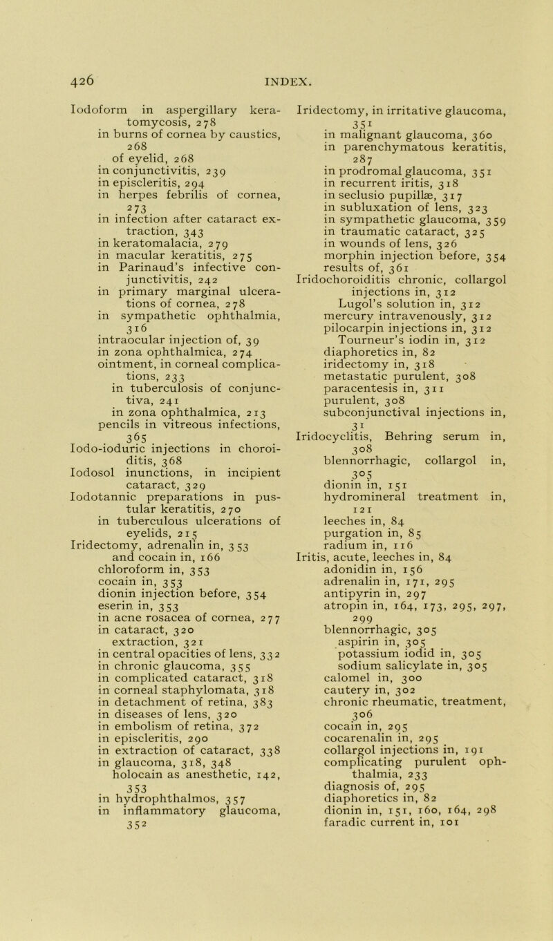 Iocloform in aspergillary kera- tomycosis, 278 in burns of cornea by caustics, 268 of eyelid, 268 in conjunctivitis, 239 in episcleritis, 294 in herpes febrilis of cornea, 2 73 . in infection after cataract ex- traction, 343 in keratomalacia, 279 in macular keratitis, 275 in Parinaud’s infective con- junctivitis, 242 in primary marginal ulcéra- tions of cornea, 278 in sympathetic ophthalmia, 3ï6 intraocular injection of, 39 in zona ophthalmica, 274 ointment, in corneal complica- tions, 233 in tuberculosis of conjunc- tiva, 241 in zona ophthalmica, 213 pencils in vitreous infections, 365 Iodo-ioduric injections in choroi- ditis, 368 Iodosol inunctions, in incipient cataract, 329 Iodotannic préparations in pus- tular keratitis, 270 in tuberculous ulcérations of eyelids, 215 Iridectomy, adrenalin in, 3 53 and cocain in, 166 chloroform in, 353 cocain in, 353 dionin injection before, 354 eserin in, 353 in acné rosacea of cornea, 277 in cataract, 320 extraction, 321 in central opacities of lens, 332 in chronic glaucoma, 355 in complicated cataract, 31S in corneal staphylomata, 318 in detachment of retina, 383 in diseases of lens, 320 in embolism of retina, 372 in episcleritis, 290 in extraction of cataract, 338 in glaucoma, 318, 348 holocain as anesthetic, 142, 353 in hydrophthalmos, 357 in inflammatory glaucoma, 352 Iridectomy, in irritative glaucoma, 35i in malignant glaucoma, 360 in parenchymatous keratitis, 287 in prodromal glaucoma, 351 in récurrent iritis, 318 in seclusio pupillæ, 317 in subluxation of lens, 323 in sympathetic glaucoma, 359 in traumatic cataract, 325 in wounds of lens, 326 morphin injection before, 354 results of, 361 Iridochoroiditis chronic, collargol injections in, 312 Lugol’s solution in, 312 mercury intravenously, 312 pilocarpin injections in, 312 Tourneur’s iodin in, 312 diaphoretics in, 82 iridectomy in, 318 metastatic purulent, 308 paracentesis in, 311 purulent, 308 subconjunctival injections in, 31 Iridocyclitis, Behring sérum in, 3°8 blennorrhagie, collargol in, 3°5 dionin in, 151 hydromineral treatment in, 121 leeches in, 84 purgation in, 85 radium in, 116 Iritis, acute, leeches in, 84 adonidin in, 156 adrenalin in, 171, 295 antipyrin in, 297 atropin in, 164, 173, 295, 297, 299 blennorrhagie, 305 aspirin in, 305 potassium iodid in, 305 sodium salicylate in, 305 calomel in, 300 cautery in, 302 chronic rheumatic, treatment, 3°6 cocain in, 295 cocarenalin in, 295 collargol injections in, 191 complicating purulent oph- thalmia, 233 diagnosis of, 295 diaphoretics in, 82 dionin in, 151, 160, 164, 298 faradic current in, 101