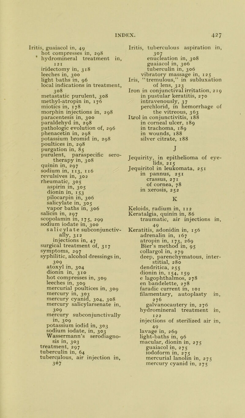 Iritis, guaiacol in, 49 hot compresses in, 298 hydromineral treatment in, 121 iridectomy in, 318 leeches in, 300 light baths in, 96 local indications in treatment, 3°8 metastatic purulent, 308 methyl-atropin in, 176 miotics in, 178 morphin injections in, 298 paracentesis in, 300 paraldehyd in, 298 pathologie évolution of, 296 phenacetin in, 298 potassium bromid in, 298 poultices in, 298 purgation in, 85 purulent, paraspecific sero- therapy in, 308 quinin in, 297 sodium in, 113, 116 révulsives in, 302 rheumatic, 305 aspirin in, 305 dionin in, 153 pilocarpin in, 306 salicylate in, 305 vapor baths in, 306 salicin in, 297 scopolamin in, 175, 299 sodium iodate in, 300 salieylate subconjunctiv- ally, 312 injections in, 47 surgical treatment of, 317 symptoms, 297 syphilitic, alcohol dressings in, 3° 9 atoxyl in, 304 dionin in, 310 hot compresses in, 309 leeches in, 309 mercurial poultices in, 309 mercury in, 303 mercury cyanid, 304, 308 mercury salicylarsenate in, 3°9 mercury subconjunctivally in, 309 potassium iodid in, 303 sodium iodate, in, 303 Wassermann’s serodiagno- sis in, 303 treatment, 297 tuberculin in, 64 tuberc(ulous, air injection in, 307 Iritis, tuberculous aspiration in, 3°7 énucléation in, 308 guaiacol in, 306 tuberculin in, 306 vibratory massage in, 125 Iris, “tremulous,” in subluxation of lens, 323 Iron in conjunctival irritation, 219 in pustular keratitis, 270 intravenously, 37 perchlorid, in hemorrhage of the vitreous, 363 Itrol in conjunctivitis, 188 in corneal ulcer, 189 in trachoma, 189 in wounds, 188 silver citrate, 188 J Jequirity, in epithelioma of eye- lids, 215 Jequiritol in leukomata, 251 in pannus, 251 crassus, 271 of cornea, 78 in xerosis, 252 K Keloids, radium in, 112 Keratalgia, quinin in, 86 traumatic, air injections in, 49 Keratitis, adonidin in, 156 adrenalin in, 167 atropin in, 173, 269 Bier’s method in, 95 collargol in, 279 deep, parenchymatous, inter- stitial, 280 dendritica, 255 dionin in, 154, 159 e lagophthalmos, 278 en bandelette, 278 faradic current in, 101 filamentary, autoplasty in, 276 galvanocautery in, 276 hydromineral treatment in, 122 injections of sterilized air in, 49. lavage in, 269 light-baths in, 96 macular, dionin in, 275 guaiacol in, 275 iodoform in, 275 mercurial lanolin in, 275 mercury cyanid in, 275