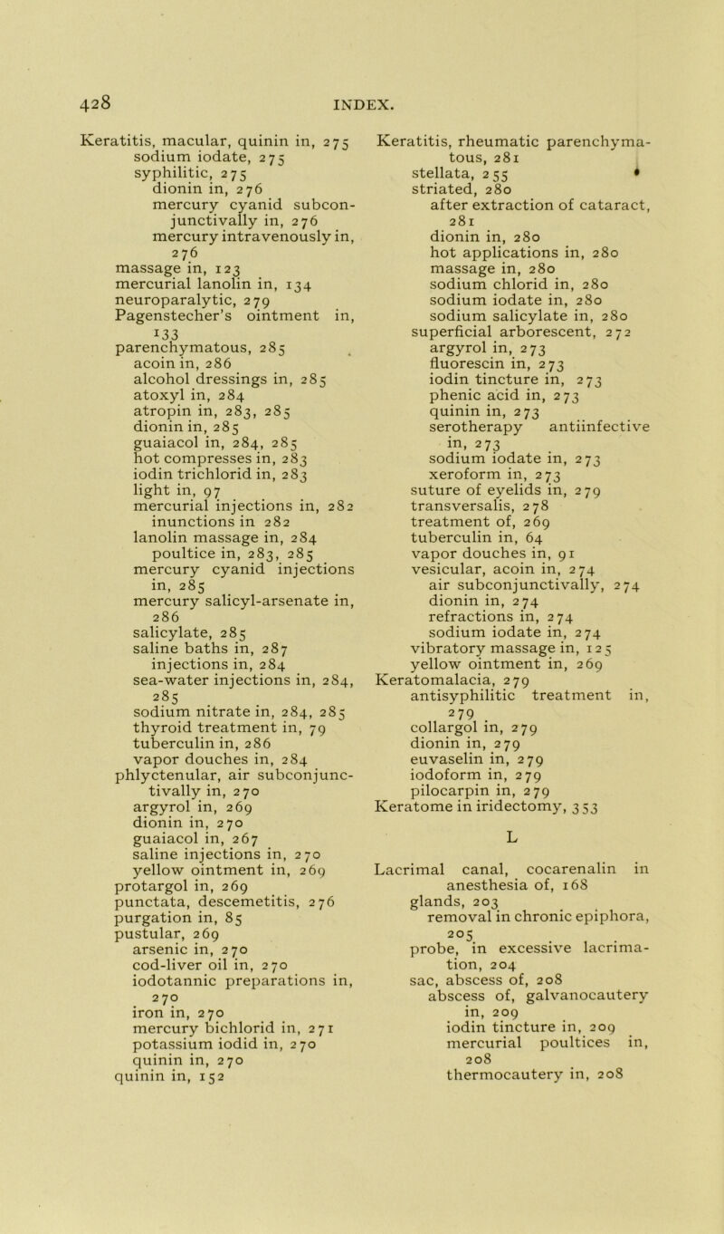 Keratitis, macular, quinin in, 275 sodium iodate, 275 syphilitic, 275 dionin in, 276 mercury cyanid subcon- junctivally in, 276 mercury intravenously in, 276 massage in, 123 mercurial lanolin in, 134 neuroparalytic, 279 Pagenstecher’s ointment in, I33 parenchymatous, 285 acoin in, 286 alcohol dressings in, 285 atoxyl in, 284 atropin in, 283, 285 dionin in, 285 guaiacol in, 284, 285 hot compresses in, 283 iodin trichlorid in, 283 light in, 97 mercurial injections in, 282 inunctions in 282 lanolin massage in, 284 poultice in, 283, 285 mercury cyanid injections in, 285 mercury salicyl-arsenate in, 286 salicylate, 285 saline baths in, 287 injections in, 284 sea-water injections in, 284, 285 sodium nitrate in, 284, 285 thyroid treatment in, 79 tuberculin in, 286 vapor douches in, 284 phlyctenular, air subconjunc- tivally in, 270 argyrol in, 269 dionin in, 270 guaiacol in, 267 saline injections in, 270 yellow ointment in, 269 protargol in, 269 punctata, descemetitis, 276 purgation in, 85 pustular, 269 arsenic in, 270 cod-liver oil in, 270 iodotannic préparations in, 2 70 iron in, 270 mercury bichlorid in, 271 potassium iodid in, 270 quinin in, 270 quinin in, 152 Keratitis, rheumatic parenchyma- tous, 281 stellata, 255 • striated, 280 after extraction of cataract, 281 dionin in, 280 hot applications in, 280 massage in, 280 sodium chlorid in, 280 sodium iodate in, 280 sodium salicylate in, 280 superficial arborescent, 272 argyrol in, 273 fluorescin in, 273 iodin tincture in, 273 phenic acid in, 273 quinin in, 273 serotherapy antiinfective in, 273 sodium iodate in, 273 xeroform in, 273 suture of eyelids in, 279 transversalis, 278 treatment of, 269 tuberculin in, 64 vapor douches in, 91 vesicular, acoin in, 274 air subconjunctivally, 274 dionin in, 274 refractions in, 274 sodium iodate in, 274 vibratory massage in, 125 yellow ointment in, 269 Keratomalacia, 279 antisyphilitic treatment in, 279 collargol in, 279 dionin in, 279 euvaselin in, 279 iodoform in, 279 pilocarpin in, 279 Keratome in iridectomy, 353 L Lacrimal canal, cocarenalin in anesthésia of, 168 glands, 203 removal in chronic epiphora, 205 probe, in excessive lacrima- tion, 204 sac, abscess of, 208 abscess of, galvanocautery in, 209 iodin tincture in, 209 mercurial poultices in, 208 thermocautery in, 208