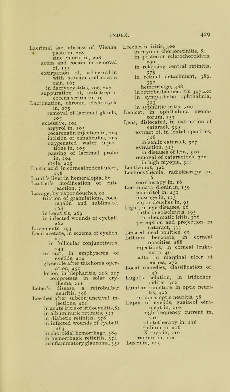 Lacrimal sac, abscess of, Vienna • paste in, 208 zinc chlorid in, 208 acoin and cocain in removal of, 151 extirpation of, adrenalin with stovain and cocain cain, 167 in dacryocystitis, 206, 207 suppuration of, antistrepto- coccus sérum in, 59 Lacrimation, chronic, electrolysis in, 205 removal of lacrimal glands, 205 excessive, 204 argyrol in, 205 cocarenalin injection in, 204 incision of canaliculus, 205 oxygenated water injec- tions in, 205 passing of lacrimal probe in, 204 style, 205 Lactic acid in corneal rodent ulcer, 278 Lamb’s liver in hemeralopia, 80 Lautier’s modification of cuti- reaction, 7 Lavage, by vapor douches, 91 friction of granulations, coca- renalin and sublimate, 168 in keratitis, 269 in infected wounds of eyeball, 262 Lavements, 193 Lead acetate, in eczema of eyelids, 211 in follicular conjunctivitis, 243 extract, in emphysema of eyelids, 214 glycerole after trachoma oper- ation, 251 lotion, in blepharitis, 216, 217 compresses, in solar ery- thema, 211 Leber’s disease, a retrobulbar neuritis, 398 Leeches after subconjunctival in- jections, 401 in acute iritis or iridocyclitis,84 in albuminurie retinitis, 377 in diabetic retinitis, 378 in infected wounds of eyeball, 263 in choroidal hemorrhage, 389 in hémorrhagie retinitis, 374 in inflammatory glaucoma, 352 Leeches in iritis, 300 in myopie chorioretinitis, 84 in posterior sclerochoroiditis, 29° in relapsing central retinitis, 3 75 in retinal detachment, 389, 39° hemorrhage, 388 in retrobulbar neuritis, 397,401 in sympathetic ophthalmia, 313 in syphilitic iritis, 309 Lenicet,' in ophthalmia neona- torum, 237 Lens, dislocated, in extraction of cataract, 339 extract of, in lental opacifies, 328 in senile cataract, 327 extraction, 323 in diseases of lens, 320 removal of cataractous, 320 in high myopia, 344 Lenticonus, 320 Leukocythemia, radiotherapy in, 16 serotherapy in, 16 Leukomata, dionin in, 159 jequiritol in, 251 massage in, 123 vapor douches in, 91 Light, in eye diseases, 96 baths in episcleritis., 293 in rheumatic iritis, 306 perception and projection, in cataract, 333 Linseed-meal poultice, 90 Lithium benzoate, in corneal opacifies, 288 injections, in corneal leuko- mata, 46 salts, in marginal ulcer of cornea, 272 Local remedies, classification of, 136 Lugol’s solution, in iridochor- oiditis, 312 Lumbar puncture in optic neuri- tis, 406 in stasis optic neuritis, 38 Lupus of eyelids, guaiacol oint- ment in, 216 high-frequency current in, 216 phototherapy in, 216 radium in, 216 X-rays in, 216 radium in, 112 Lusemin, 145