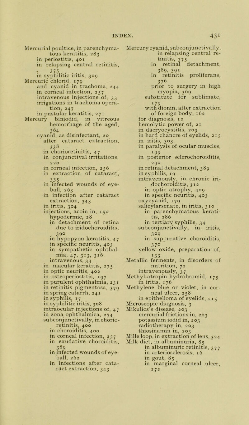 Mercurial poultice, in parenchyma- tous keratitis, 283 in periostitis, 401 in relapsing central retinitis, • 375 in syphilitic iritis, 30g Mercuric chlorid, 179 and cyanid in trachoma, 244 in corneal infection, 257 intravenous injections of, 33 irrigations in trachoma opera- tion, 247 in pustular keratitis, 271 Mercury biniodid, in vitreous hemorrhage of the aged, 364 cyanid, as disinfectant, 20 after cataract extraction, 338 in chorioretinitis, 47 in conjunctival irritations, 220 in corneal infection, 256 in extraction of cataract, 335 in infected wounds of eye- ball, 263 in infection after cataract extraction, 343 in iritis, 304 injections, acoin in, 150 hypodermic, 28 in detachment of retina due to iridochoroiditis, 39° in hypopyon keratitis, 47 in spécifie neuritis, 403 in sympathetic ophthal- mia, 47, 313, 316 intravenous, 33 in macular keratitis, 275 in optic neuritis, 402 in osteoperiostitis, 197 in purulent ophthalmia, 231 in retinitis pigmentosa, 379 in spring catarrh, 241 in syphilis, 17 in syphilitic iritis, 308 intraocular injections of, 47 in zona ophthalmica, 274 subconjunctivally, in chorio- retinitis, 400 in choroiditis, 400 in corneal infection, 257 in exudative choroiditis, 389 in infected wounds of eye- ball, 262 in infections after cata- râct extraction, 343 Mercury cyanid, subconjunctivally, in relapsing central re- tinitis, 375 in retinal detachment, 389. 39r. in retinitis proliferans, 376 . prior to surgery in high myopia, 369 substitute for sublimate, 1 79 with dionin, after extraction of foreign body, 162 for diagnosis, 12 hemolytic power of, 21 in dacryocystitis, 209 in hard chancre of eyelids, 215 in iritis, 303 in paralysis of ocular muscles, *99 in posterior sclerochoroiditis, 290 in retinal detachment, 389 in syphilis, 19 intravenously, in chronic iri- dochoroiditis, 312 in optic atrophy, 409 in spécifie neuritis, 403 oxycyanid, 179 salicylarsenate, in iritis, 310 in parenchymatous kerati- tis, 286 in tertiary syphilis, 34 subconjunctivally, in iritis, 3°9 in suppurative choroiditis, 37° yellow oxide, préparation of, i33 Metallic ferments, in disorders of nutrition, 72 intravenously, 37 Methyl-atropin hydrobromid, 175 in iritis, 176 Methylene blue or violet, in cor- neal ulcer, 258 in epithelioma of eyelids, 215 Microscopie diagnosis, 3 Mikulicz’s disease, 203 mercurial frictions in, 203 potassium iodid in, 203 radiotherapy in, 203 thiosinamin in, 203 Mille loop, in extraction of lens, 324 Milk diet, in albuminuria, 85 in albuminurie retinitis, 377 in arteriosclerosis, 16 in goût, 85 in marginal corneal ulcer, 272