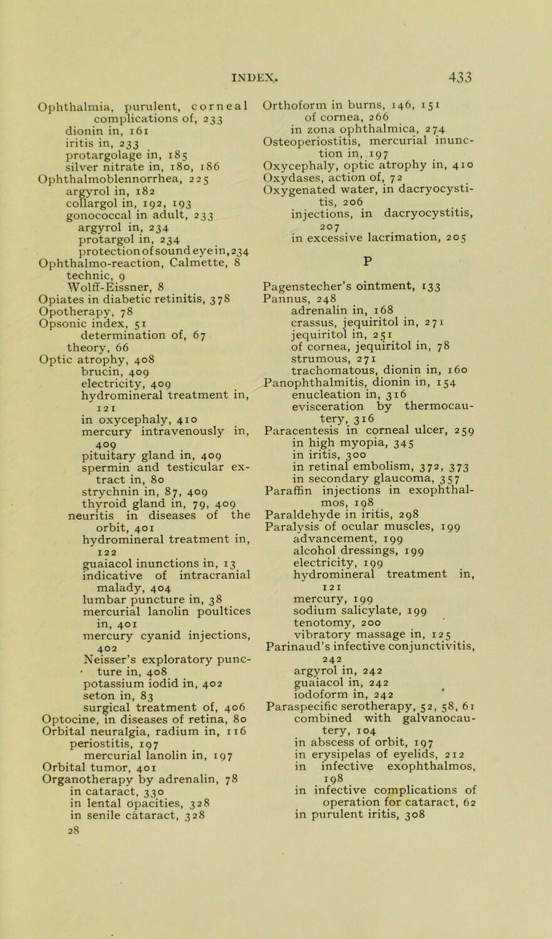 Ophthalmia, purulent, corne al complications of, 233 dionin in, 161 iritis in, 233 protargolage in, 185 silver nitrate in, 180, 186 Ophthalmoblennorrhea, 225 argyrol in, 182 collargol in, 192, 193 gonococcal in adult, 233 argyrol in, 234 protargol in, 234 protection of sound eye in, 234 Ophthalmo-reaction, Calmette, 8 technic, 9 Wolff-Eissner, 8 Opiates in diabetic retinitis, 378 Opotherapy, 78 Opsonic index, 51 détermination of, 67 theory, 66 Optic atrophy, 408 brucin, 409 electricity, 409 hydromineral treatment in, 12 1 in oxycephaly, 410 mercury intravenously in, 409 pituitary gland in, 409 spermin and testicular ex- tract in, 80 strychnin in, 87, 409 thyroid gland in, 79, 409 neuritis in diseases of the orbit, 401 hydromineral treatment in, 122 guaiacol inunctions in, 13 indicative of intracranial malady, 404 lumbar puncture in, 38 mercurial lanolin poultices in, 401 mercury cyanid injections, 402 Neisser’s exploratory punc- • ture in, 408 potassium iodid in, 402 seton in, 83 surgical treatment of, 406 Optocine, in diseases of retina, 80 Orbital neuralgia, radium in, 116 periostitis, 197 mercurial lanolin in, 197 Orbital tumor, 401 Organotherapy by adrenalin, 78 in cataract, 330 in lental opacities, 328 in senile cataract, 328 28 Orthoform in burns, 146, 151 of cornea, 266 in zona ophthalmica, 274 Osteoperiostitis, mercurial inunc- tion in, 197 Oxycephaly, optic atrophy in, 410 Oxydases, action of, 72 Oxygenated water, in dacryocysti- tis, 206 injections, in dacryocystitis, 207 in excessive lacrimation, 205 P Pagenstecher’s ointment, 133 Pannus, 248 adrenalin in, 168 crassus, jequiritol in, 271 jequiritol in, 251. of cornea, jequiritol in, 78 strumous, 271 trachomatous, dionin in, 160 Panophthalmitis, dionin in, 154 énucléation in, 316 éviscération by thermocau- tery, 316 Paracentesis in corneal ulcer, 259 in high myopia, 345 in iritis, 300 in retinal embolism, 372, 373 in secondary glaucoma, 357 Paraffin injections in exophthal- mos, 198 Paraldéhyde in iritis, 298 Paralysis of ocular muscles, 199 advancement, 199 alcohol dressings, 199 electricity, 199 hydromineral treatment in, 121 mercury, 199 sodium salicylate, 199 tenotomy, 200 vibratory massage in, 125 Parinaud’s infective conjunctivitis, 242 argyrol in, 242 guaiacol in, 242 iodoform in, 242 Paraspecific serotherapy, 52, 58, 61 combined with galvanocau- tery, 104 in abscess of orbit, 197 in erysipelas of eyelids, 212 in infective exophthalmos, 198 in infective complications of operation for cataract, 62 in purulent iritis, 308