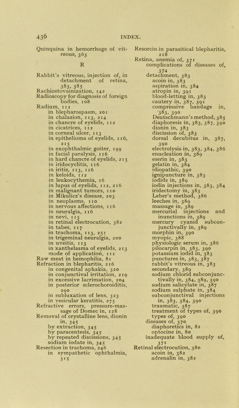 Quinquina in hemorrhage of vit- reous, 363 R Rabbit’s vitreous, injection of, in detachment of retina, 383. 385 . Rachiostovainization, 142 Radioscopy for diagnosis of foreign bodies, 108 Radium, 112 in blepharospasm, 201 in chalazion, 113, 214 in chancre of eyelids, 112 in cicatrices, 112 in corneal ulcer, 113 in epithelioma of eyelids, 116, 215 in exophthalmic goiter, 199 in facial paralysis, 116 in hard chancre of eyelids, 215 in iridocyclitis, 116 in iritis, 113, 116 in keloids, 112 in leukocythemia, 16 in lupus of eyelids, 112, 216 in malignant tumors, 110 in Mikulicz’s disease, 203 in neoplasms, 110 in nervous affections, 116 in neuralgia, 116 in nevi, 113 in retinal electrocution, 382 in tabes, 117 in trachoma, 113, 251 in trigeminal neuralgia, 200 in uveitis, 113 in xanthelasma of eyelids, 213 mode of application, m Raw méat in hemophilia, 81 Refraction in blepharitis, 216 in congénital aphakia, 320 in conjunctival irritation, 219 in excessive lacrimation, 204 in posterior sclerochoroiditis, 290 in subluxation of lens, 323 in vesicular keratitis, 275 Refractive errors, pressure-mas- sage of Domec in, 128 Removal of crystalline lens, dionin in, 343 by extraction, 345 by paracentesis, 345 by repeated discissions, 345 sodium iodate in, 345 Resection in trachoma, 246 in sympathetic ophthalmia, 3i5 Resorcin in parasitical blepharitis, 218 Retina, anémia of, 371 complications of diseases of, , 374 detachment, 383 acoin in, 383 aspiration in, 384 atropin in, 391 blood-letting in, 383 cautery in, 387, 391 compressive bandage in, '383, 39° Deutschmann’s method, 385 diaphoresis in, 383, 387, 390 dionin in, 383 discission of, 383 dorsal decubitus in, 387, 390 electrolysis in, 383, 384, 386 énucléation in, 389 eserin in, 383 gelatin in, 384 idiopathic, 390 ignipuncture in, 383 iodids in, 389 iodin injections in, 383, 384 iridectomy in, 383 Leber’s method, 386 leeches in, 389 massage in, 389 mercurial injections and inunctions in, 389 mercury cyanid subcon- junctivally in, 389 morphin in, 390 myopie, 388 physiologie sérum in, 386 pilocarpin in, 383, 390 potassium iodid in, 383 punctures in, 383, 387 rabbit’s vitreous in, 383 secondary, 389 sodium chlorid subconjunc- tivally in, 384, 389, 390 sodium salicylate in, 387 sodium sulphate in, 384 subconjunctival injections in, 383, 384, 39° traumatic, 387 treatment of types of, 390 types of, 390 diseases of, 370 diaphoretics in, 82 optocine in, 80 inadéquate blood supply of, 37i Retinal electrocution, 380 acoin in, 382 adrenalin in, 382