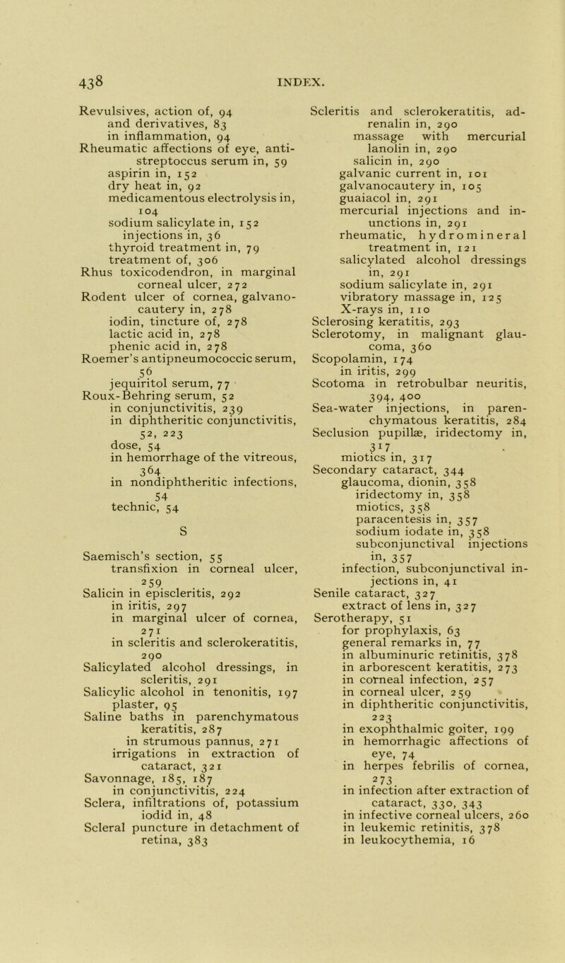 Révulsives, action of, 94 and dérivatives, 83 in inflammation, 94 Rheumatic affections of eye, anti- streptoccus sérum in, 59 aspirin in, 152 dry heat in, 92 medicamentous electrolysis in, 104 sodium salicylate in, 152 injections in, 36 thyroid treatment in, 79 treatment of, 306 Rhus toxicodendron, in marginal corneal ulcer, 272 Rodent ulcer of cornea, galvano- cautery in, 278 iodin, tincture of, 278 lactic acid in, 278 phenic acid in, 278 Roemer’s antipneumococcic sérum, 56 jequiritol sérum, 77 Roux-Behring sérum, 52 in conjunctivitis, 239 in diphtheritic conjunctivitis, S2» 223 dose, 54 in hemorrhage of the vitreous, 364 in nondiphtheritic infections, . 54 technic, 54 S Saemisch’s section, 55 transfixion in corneal ulcer, 2 59. Salicin in episcleritis, 292 in iritis, 297 in marginal ulcer of cornea, 271 in scleritis and sclerokeratitis, 290 Salicylated alcohol dressings, in scleritis, 291 Salicylic alcohol in tenonitis, 197 plaster, 95 Saline baths in parenchymatous keratitis, 287 in strumous pannus, 271 irrigations in extraction of cataract, 321 Savonnage, 185, 187 in conjunctivitis, 224 Sciera, infiltrations of, potassium iodid in, 48 Scierai puncture in detachment of retina, 383 Scleritis and sclerokeratitis, ad- renalin in, 290 massage with mercurial lanolin in, 290 salicin in, 290 galvanic current in, 101 galvanocautery in, 105 guaiacol in, 291 mercurial injections and in- unctions in, 291 rheumatic, hydromineral treatment in, 12 1 salicylated alcohol dressings in, 291 sodium salicylate in, 291 vibratory massage in, 125 X-rays in, 110 Sclerosing keratitis, 293 Sclerotomy, in malignant glau- coma, 360 Scopolamin, 174 in iritis, 299 Scotoma in retrobulbar neuritis, 394, 400. Sea-water injections, in paren- chymatous keratitis, 284 Séclusion pupillæ, iridectomy in, 3 17 miotics in, 317 Secondary cataract, 344 glaucoma, dionin, 358 iridectomy in, 358 miotics, 358 paracentesis in, 357 sodium iodate in, 358 subconjunctival injections in, 357 infection, subconjunctival in- jections in, 41 Senile cataract, 327 extract of lens in, 327 Serotherapy, 51 for prophylaxis, 63 general remarks in, 77 in albuminurie retinitis, 378 in arborescent keratitis, 273 in corneal infection, 257 in corneal ulcer, 259 in diphtheritic conjunctivitis, 223 in exophthalmic goiter, 199 in hémorrhagie affections of eye, 74 in herpes febrilis of cornea, 273 in infection after extraction of cataract, 330, 343 in infective corneal ulcers, 260 in leukemic retinitis, 378 in leukocythemia, 16