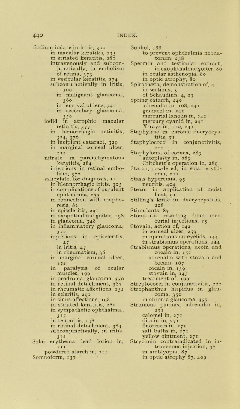 N Sodium iodate in iritis, 300 in macular keratitis, 275 in striated keratitis, 280 intravenously and subcon- junctivally, in embolism of retina, 373 in vesicular keratitis, 274 subconjunctivally in iritis, 3° 9 in malignant glaucoma, 36° in removal of lens, 345 in secondary glaucoma, 358 iodid in atrophie macular retinitis, 377 in hémorrhagie retinitis, 374, 376 in incipient cataract, 329 in marginal corneal ulcer, 272 nitrate in parenchymatous keratitis, 284 injections in retinal embo- lism, 372 salicylate, for diagnosis, 12 in blennorrhagie iritis, 305 in complications of purulent ophthalmia, 233 in connection with diapho- resis, 82 in episcleritis, 291 in exophthalmic goiter, 198 in glaucoma, 348 in inflammatory glaucoma, 352 injections in episcleritis, 47 in iritis, 47 in rheumatism, 36 in marginal corneal ulcer, 272 in paralysis of ocular muscles, 199 in prodromal glaucoma, 350 in retinal detachment, 387 in rheumatic affections, 152 in scleritis, 291 in sinus affections, 198 in striated keratitis, 280 in sympathetic ophthalmia, 315 in tenonitis, 198 in retinal detachment, 384 subconjunctivally, in iritis, 3 12 Solar erythema, lead lotion in, 211 powdered starch in, 211 Somnoform, 137 Sophol, 188 to prevent ophthalmia neona- torum, 238 Spermin and testicular extract, in exophthalmic goiter, 80 in ocular asthenopia, 80 in optic atrophy, 80 Spirochæta, démonstration of, 4 in sections, 5 of Schaudinn, 4, 17 Spring catarrh, 240 adrenalin in, 168, 241 guaiacol in, 241 mercurial lanolin in, 241 mercury cyanid in, 241 X-rays in, 110, 241 Staphylase in chronic dacryocys- titis, 71 Staphylococci in conjunctivitis, 222 Staphyloma of cornea, 289 autoplasty in, 289 Critchett’s operation in, 289 Starch, powdered, in solar eryth- ema, 211 Stasis hyperemia, 95 neuritis, 404 Steam in application of moist heat, 91 Stilling’s knife in dacryocystitis, 208 Stimulants, 87 Stomatitis resulting from mer- curial injections, 25 Stovain, action of, 142 in corneal ulcer, 259 in operations on eyelids, 144 in strabismus operations, 144 Strabismus operations, acoin and cocain in, 151 adrenalin with stovain and cocain, 167 cocain in, 139 stovain in, 143 treatment of, 199 Streptococci in conjunctivitis, 222 Strophanthus hispidus in glau- coma, 350 in chronic glaucoma, 357 Strumous pannus, adrenalin in, 271 calomel in, 271 dionin in, 271 fluorescin in, 271 sait baths in, 271 yellow ointment, 271 Strychnin contraindicated in in- travenous injection, 37 in amblyopia, 87 in optic atrophy 87, 409