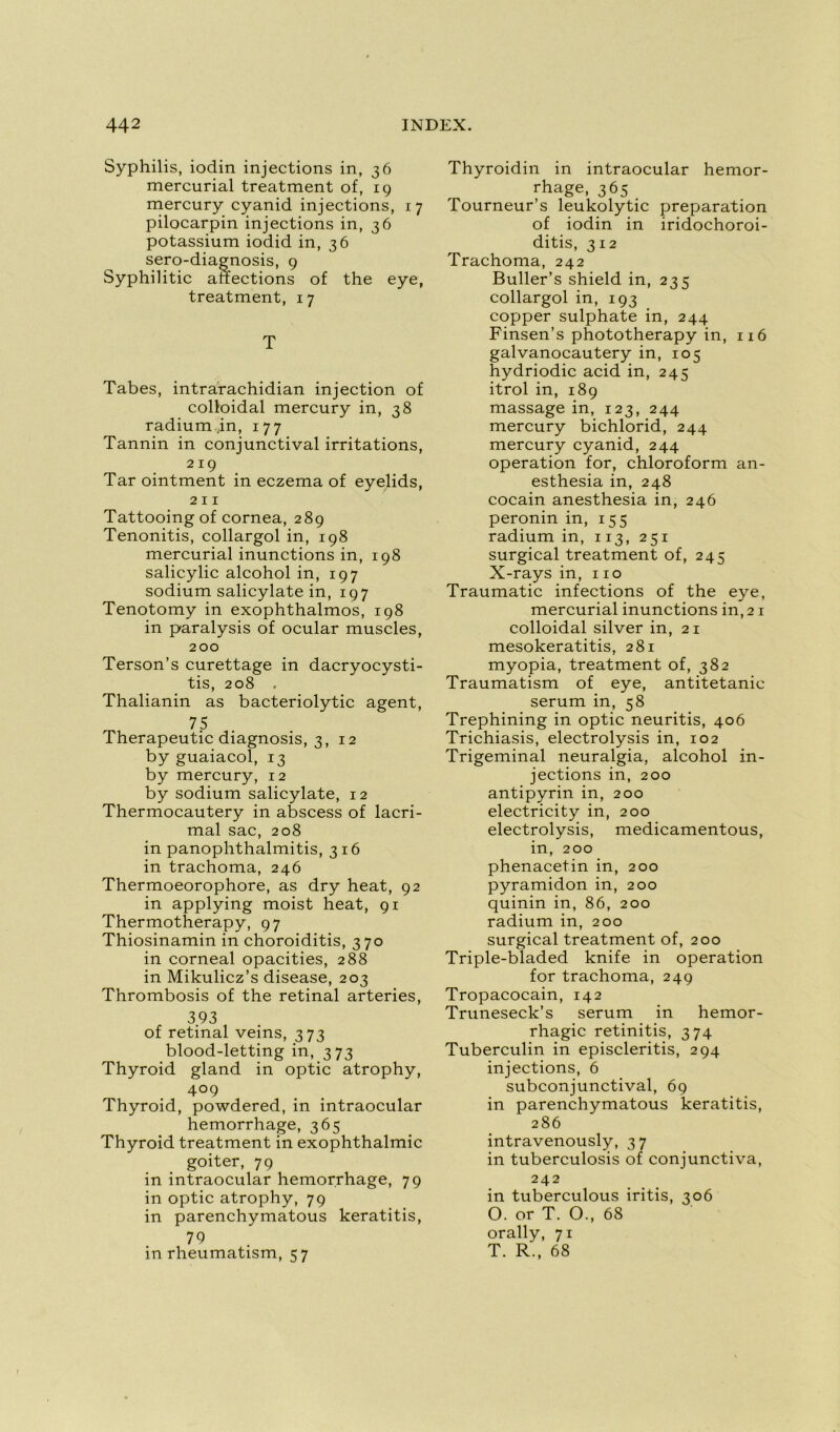 Syphilis, iodin injections in, 36 mercurial treatment of, 19 mercury cyanid injections, 17 pilocarpin injections in, 36 potassium iodid in, 36 sero-diagnosis, 9 Syphilitic affections of the eye, treatment, 1 7 T Tabes, intrarachidian injection of colloidal mercury in, 38 radium ,in, 177 Tannin in conjunctival irritations, 219 Tar ointment in eczema of eyelids, 211 Tattooingof cornea, 289 Tenonitis, collargol in, 198 mercurial inunctions in, 198 salicylic alcohol in, 197 sodium salicylate in, 197 Tenotomy in exophthalmos, 198 in paralysis of ocular muscles, 200 Terson’s curettage in dacryocysti- tis, 208 . Thalianin as bacteriolytic agent, 75 Therapeutic diagnosis, 3, 12 by guaiacol, 13 by mercury, 12 by sodium salicylate, 12 Thermocautery in abscess of lacri- mal sac, 208 in panophthalmitis, 316 in trachoma, 246 Thermoeorophore, as dry heat, 92 in applying moist heat, 91 Thermotherapy, 97 Thiosinamin in choroiditis, 370 in corneal opacities, 288 in Mikulicz’s disease, 203 Thrombosis of the retinal arteries, 393 of retinal veins, 373 blood-letting in, 373 Thyroid gland in optic atrophy, 4°9 Thyroid, powdered, in intraocular hemorrhage, 365 Thyroid treatment in exophthalmic goiter, 79 in intraocular hemorrhage, 79 in optic atrophy, 79 in parenchymatous keratitis, 79 in rheumatism, 57 Thyroidin in intraocular hemor- rhage, 365 Tourneur’s leukolytic préparation of iodin in iridochoroi- ditis, 312 Trachoma, 242 Buller’s shield in, 235 collargol in, 193 copper sulphate in, 244 Finsen’s phototherapy in, 116 galvanocautery in, 105 hydriodic acid in, 245 itrol in, 189 massage in, 123, 244 mercury bichlorid, 244 mercury cyanid, 244 operation for, chloroform an- esthésia in, 248 cocain anesthésia in, 246 peronin in, 155 radium in, 113, 251 surgical treatment of, 245 X-rays in, 110 Traumatic infections of the eye, mercurial inunctions in, 21 colloidal silver in, 21 mesokeratitis, 281 myopia, treatment of, 382 Traumatism of eye, antitetanic sérum in, 58 Trephining in optic neuritis, 406 Trichiasis, electrolysis in, 102 Trigeminal neuralgia, alcohol in- jections in, 200 antipyrin in, 200 electricity in, 200 electrolysis, medicamentous, in, 200 phenacetin in, 200 pyramidon in, 200 quinin in, 86, 200 radium in, 200 surgical treatment of, 200 Triple-bladed knife in operation for trachoma, 249 Tropacocain, 142 Truneseck’s sérum in hémor- rhagie retinitis, 374 Tuberculin in episcleritis, 294 injections, 6 subconjunctival, 69 in parenchymatous keratitis, 286 intravenously, 37 in tuberculosis of conjunctiva, 242 in tuberculous iritis, 306 O. or T. O., 68 orally, 71 T. R., 68