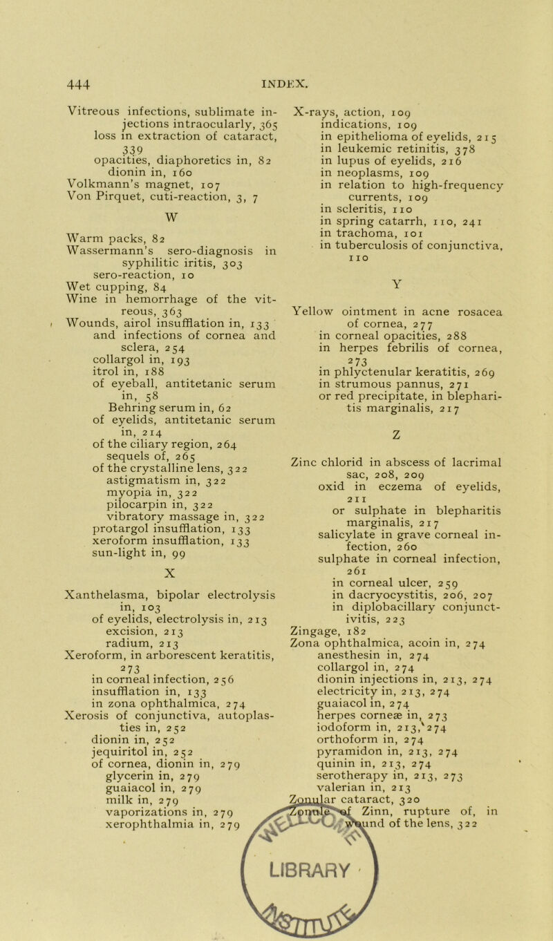 Vitreous infections, sublimate in- jections intraocularly, 365 loss m extraction of cataract, 339 opacities, diaphoretics in, 82 dionin in, 160 Volkmann’s magnet, 107 Von Pirquet, cuti-reaction, 3, 7 W Warm packs, 82 Wassermann’s sero-diagnosis in syphilitic iritis, 303 sero-reaction, 10 Wet cupping, 84 Wine in hemorrhage of the vit- reous, 363 Wounds, airol insufflation in, 133 and infections of cornea and sciera, 254 collargol in, 193 itrol in, 188 of eyeball, antitetanic sérum in, 58 Behring sérum in, 62 of eyelids, antitetanic sérum in, 214 of the ciliary région, 264 sequels of, 265 of the crystalline lens, 322 astigmatism in, 322 myopia in, 322 pilocarpin in, 322 vibratory massage in, 322 protargol insufflation, 133 xeroform insufflation, 133 sun-light in, 99 X Xanthelasma, bipolar electrolysis in, 103 of eyelids, electrolysis in, 213 excision, 213 radium, 213 Xeroform, in arborescent keratitis, 2 73 in corneal infection, 256 insufflation in, 133 in zona ophthalmica, 274 Xerosis of conjunctiva, autoplas- ties in, 252 dionin in, 252 jequiritol in, 252 of cornea, dionin in, 279 glycerin in, 279 guaiacol in, 279 milk in, 279 vaporizations in, 279 xerophthalmia in, 279 X-rays, action, 109 indications, 109 in epithelioma of eyelids, 215 in leukemic retinitis, 378 in lupus of eyelids, 216 in neoplasms, 109 in relation to high-frequency currents, 109 in scleritis, 110 in spring catarrh, 110, 241 in trachoma, 101 in tuberculosis of conjunctiva, 110 Y Yellow ointment in acné rosacea of cornea, 277 in corneal opacities, 288 in herpes febrilis of cornea, 2 73 in phlyctenular keratitis, 269 in strumous pannus, 271 or red precipitate, in blephari- tis marginalis, 217 Zinc chlorid in abscess of lacrimal sac, 208, 209 oxid in eczema of eyelids, 211 or sulphate in blepharitis marginalis, 217 salicylate in grave corneal in- fection, 260 sulphate in corneal infection, 261 in corneal ulcer, 259 in dacryocystitis, 206, 207 in diplobacillary conjunct- ivitis, 223 Zingage, 182 Zona ophthalmica, acoin in, 274 anesthesin in, 274 collargol in, 274 dionin injections in, 213, 274 electricity in, 213, 274 guaiacol in, 274 herpes corneæ in, 273 iodoform in, 213/274 orthoform in, 274 pyramidon in, 213, 274 quinin in, 213, 274 serotherapy in, 213, 273 valerian in, 213 m