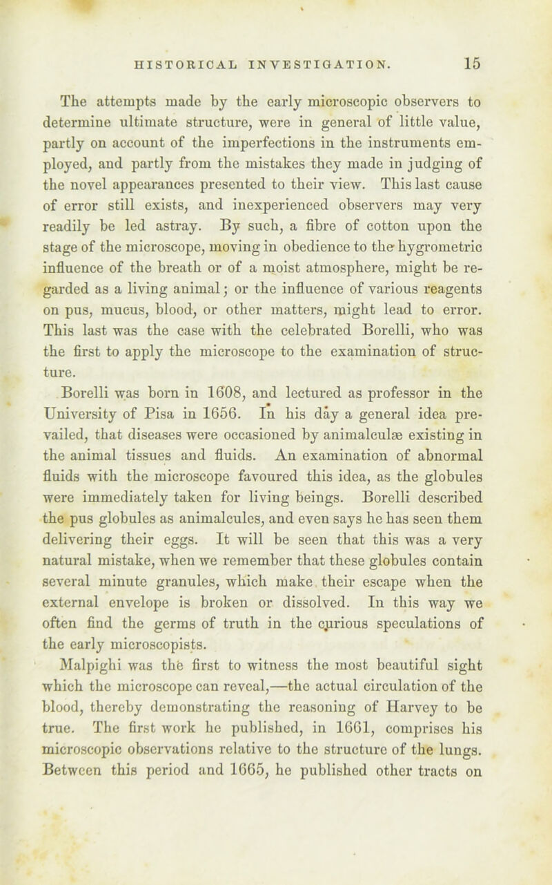 The attempts made by the early microscopic observers to determine ultimate structure, were in general of little value, partly on account of the imperfections in the instruments em- ployed, and partly from the mistakes they made in judging of the novel appearances presented to their view. This last cause of error still exists, and inexperienced observers may very readily be led astray. By such, a fibre of cotton upon the stage of the microscope, moving in obedience to the hygrometric influence of the breath or of a moist atmosphere, might be re- garded as a living animal; or the influence of various reagents on pus, mucus, blood, or other matters, might lead to error. This last was the case with the celebrated Borelli, who was the first to apply the microscope to the examination of struc- ture. Borelli was born in 1608, and lectured as professor in the University of Pisa in 1656. In his day a general idea pre- vailed, that diseases were occasioned by animalculae existing in the animal tissues and fluids. An examination of abnormal fluids with the microscope favoured this idea, as the globules were immediately taken for living beings. Borelli described the pus globules as animalcules, and even says he has seen them delivering their eggs. It will be seen that this was a very natural mistake, when we remember that these globules contain several minute granules, which make their escape when the external envelope is broken or dissolved. In this way we often find the germs of truth in the curious speculations of the early microscopists. Malpighi was thte first to witness the most beautiful sight which the microscope can reveal,—the actual circulation of the blood, thereby demonstrating the reasoning of Harvey to be true. The first work he published, in 1661, comprises his microscopic observations relative to the structure of the lungs. Between this period and 1665, he published other tracts on