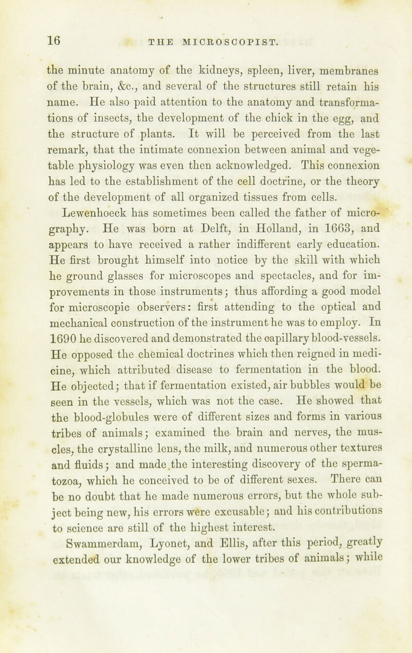 the minute anatomy of the kidneys, spleen, liver, membranes of the brain, &c., and several of the structures still retain his name. He also paid attention to the anatomy and transforma- tions of insects, the development of the chick in the egg, and the structure of plants. It will be perceived from the last remark, that the intimate connexion between animal and vege- table physiology was even then acknowledged. This connexion has led to the establishment of the cell doctrine, or the theory of the development of all organized tissues from cells. Lewenhoeck has sometimes been called the father of micro- graphy. He was born at Delft, in Holland, in 1663, and appears to have received a rather indifferent early education. He first brought himself into notice by the skill with which he ground glasses for microscopes and spectacles, and for im- provements in those instruments; thus affording a good model for microscopic observers: first attending to the optical and mechanical construction of the instrument he was to employ. In 1690 he discovered and demonstrated the oapillary blood-vessels. He opposed the chemical doctrines which then reigned in medi- cine, which attributed disease to fermentation in the blood. He objected; that if fermentation existed, air bubbles would be seen in the vessels, which was not the case. He showed that the blood-globules were of different sizes and forms in various tribes of animals; examined the brain and nerves, the mus- cles, the crystalline lens, the milk, and numerous other textures and fluids; and made the interesting discovery of the sperma- tozoa, which he conceived to be of different sexes. There can be no doubt that he made numerous errors, but the whole sub- ject being new, his errors were excusable; and his contributions to science are still of the highest interest. Swammerdam, Lyonet, and Ellis, after this period, greatly extended our knowledge of the lower tribes of animals; while