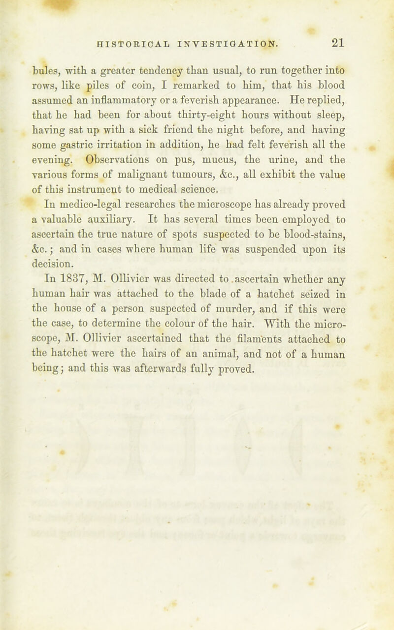 bules, with a greater tendency than usual, to run together into rows, like piles of coin, I remarked to him, that his blood assumed an inflammatory or a feverish appearance. He replied, that he had been for about thirty-eight hours without sleep, having sat up with a sick friend the night before, and having some gastric irritation in addition, he had felt feverish all the evening. Observations on pus, mucus, the urine, and the various forms of malignant tumours, &c., all exhibit the value of this instrument to medical science. In medico-legal researches the microscope has already proved a valuable auxiliary. It has several times been employed to ascertain the true nature of spots suspected to be blood-stains, &c.; and in cases where human life was suspended upon its decision. In 1837, M. Ollivier was directed to. ascertain whether any human hair was attached to the blade of a hatchet seized in the house of a person suspected of murder, and if this were the case, to determine the colour of the hair. With the micro- scope, M. Ollivier ascertained that the filam'ents attached to the hatchet were the hairs of an animal, and not of a human being; and this was afterwards fully proved.