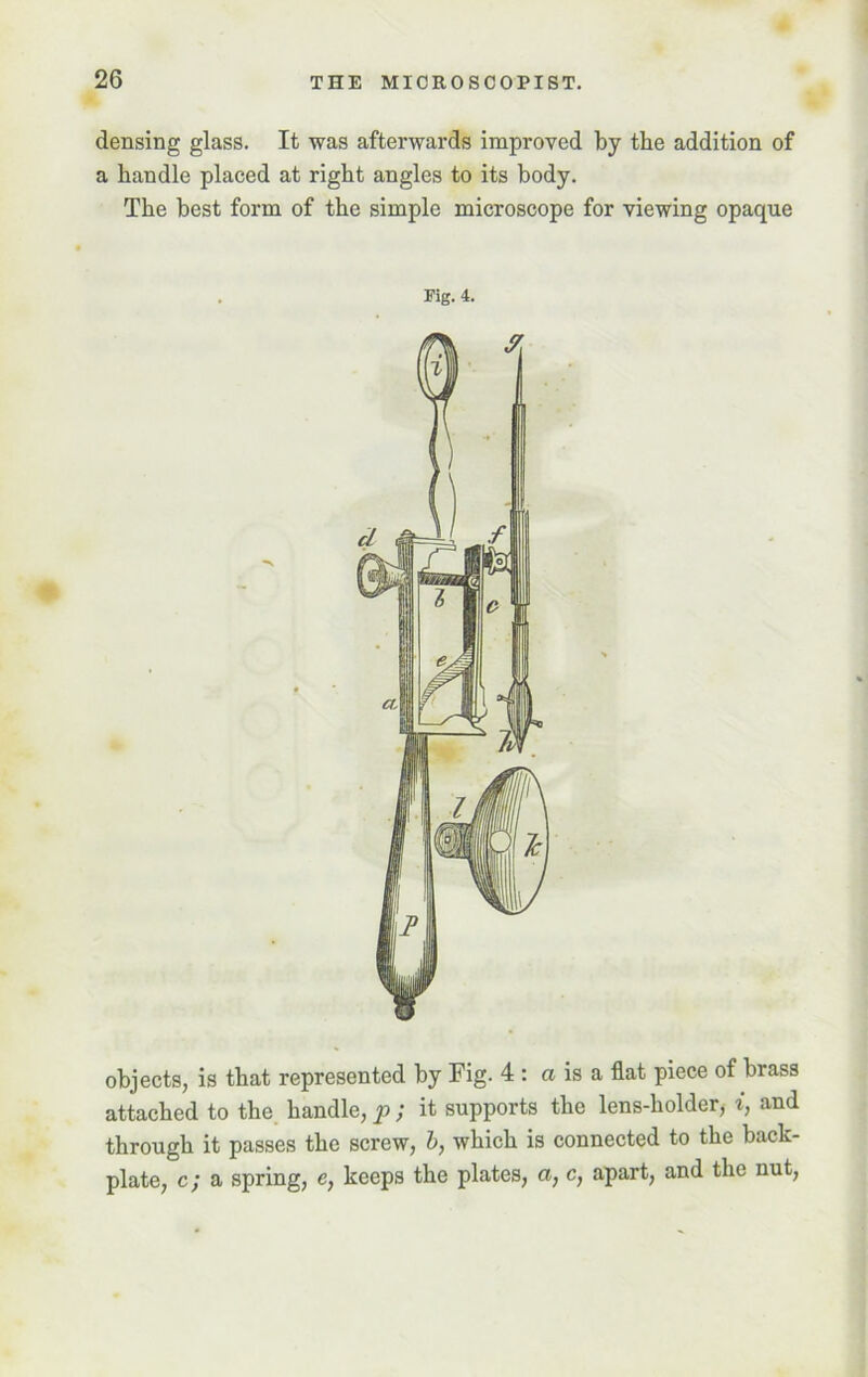 densing glass. It was afterwards improved by the addition of a handle placed at right angles to its body. The best form of the simple microscope for viewing opaque Pig. 4. objects, is that represented by Fig. 4 : a is a flat piece of biass attached to the handle, p ; it supports the lens-holder* i, and through it passes the screw, b, which is connected to the back- plate, c; a spring, e, keeps the plates, a, c, apart, and the nut,