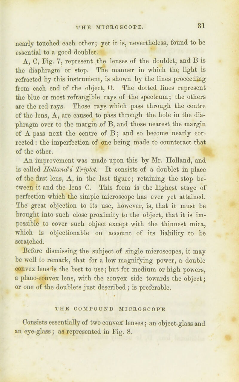 nearly touched each other; yet it is, nevertheless, found to be essential to a good doublet. A, C, Fig. 7, represent the lenses of the doublet, and B is the diaphragm or stop. The manner in which thq light is refracted by this instrument, is shown by the lines proceeding from each end of the object, 0. The dotted lines represent the blue or most refrangible rays of the spectrum; the others are the red rays. Those rays which pass through the centre of the lens, A, are caused to pass through the hole in the dia- phragm over to the margin .of B, and those nearest the margin of A pass next the centre of B; and so become nearly cor- rected : the imperfection of one being made to counteract that of the other. An improvement was made upon this by Mr. Holland, and is called Holland’s Triplet. It consists of a doublet in place of the first lens, A, in the last figure; retaining the stop be- tween it and the lens C. This form is the highest stage of perfection which the simple microscope has ever yet attained. The great objection to its use, however, is, that it must be brought into such close proximity to the object, that it is im- possible to cover such object except with the thinnest mica, which is objectionable on account of its liability to be scratched. Before dismissing the subject of single microscopes, it may be well to remark, that for a low magnifying power, a double convex lens is the best to use; but for medium or high powers, a plano-convex lens, with the convex side towards the object; or one of the doublets just described; is preferable. THE COMPOUND MICROSCOPE Consists essentially of two convex lenses; an object-glass and an eye-glass; as represented in Fig. 8.