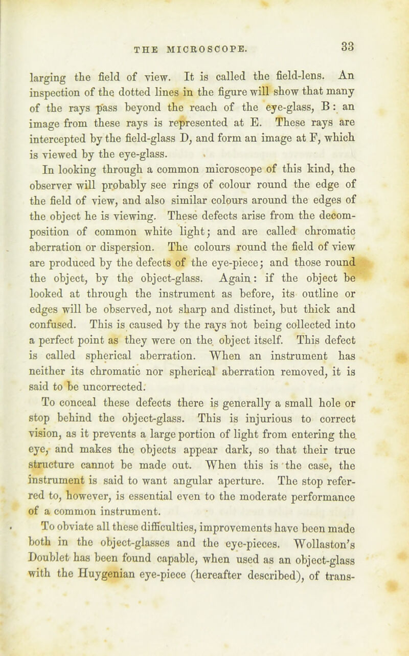 larging the field of view. It is called the field-lens. An inspection of the dotted lines in the figure will show that many of the rays pass beyond the reach of the eye-glass, B: an image from these rays is represented at E. These rays are intercepted by the field-glass 1), and form an image at F, which is viewed by the eye-glass. In looking through a common microscope of this kind, the observer will probably see rings of colour round the edge of the field of view, and also similar colours around the edges of the object he is viewing. These defects arise from the decom- position of common white light; and are called chromatic aberration or dispersion. The colours round the field of view are produced by the defects of the eye-piece; and those round the object, by the object-glass. Again: if the object be looked at through the instrument as before, its outline or edges will be observed, not sharp and distinct, but thick and confused. This is caused by the rays not being collected into a perfect point as they were on the object itself. This defect is called spherical aberration. When an instrument has neither its chromatic nor spherical aberration removed, it is said to be uncorrected. To conceal these defects there is generally a small hole or stop behind the object-glass. This is injurious to correct vision, as it prevents a large portion of light from entering the. eye, and makes the objects appear dark, so that their true structure cannot be made out. When this is the case, the instrument is said to want angular aperture. The stop refer- red to, however, is essential even to the moderate performance of a common instrument. To obviate all these difficulties, improvements have been made both in the object-glasses and the eye-pieces. Wollaston’s Doublet has been found capable, when used as an object-glass with the Huygenian eye-piece (hereafter described), of trans-