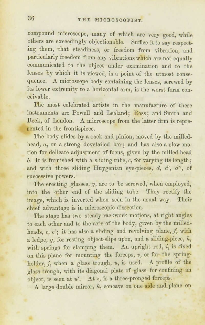 compound microscope, many of which are very good, while others are exceedingly objectionable. Suffice it to say respect- ing them, that steadiness, or freedom from vibration, and particularly freedom from any vibrations which are not equally communicated to the object under examination and to the lenses by which it is viewed, is a point of the utmost conse- quence. A microscope body containing the lenses, screwed by its lower extremity to a horizontal arm, is the worst form con- ceivable. The most celebrated artists in the manufacture of these instruments are Powell and Lealand; Ross; and Smith and Beck, of London. A microscope from the latter firm is repre- sented in the frontispiece. The body slides by a rack and pinion, moved by the milled- head, a, on a strong dovetailed bar; and has also a slow mo- tion for delicate adjustment of focus, given by the milled-head b. It is furnished with a sliding tube, c, for varying its length; and with three sliding Huy genian eye-pieces, d, d', d, of successive powers. The erecting glasses, y, are to be screwed, when employed, into the other end of the sliding tube. They rectify the image, which is inverted when seen in the usual way. Their chief advantage is in microscopic dissection. The stage has two steady rackwork motions, at right angles to each other and to the axis of the body, given by the mi Red- heads, e, e'; it has also a sliding and revolving plane,/, with a ledge, g, for resting object-slips upon, and a sliding-piece, h, with springs for clamping them. An upright rod, i, is fixed on this plane for mounting the forceps, v, or for the spring- holder,/, when a glass trough, u, is used. A profile of the glass trough, with its diagonal plate of glass for confining an object, is seen at u'. At z, is a three-pronged forceps. A large double mirror, Jc, concave on one side and. plane on