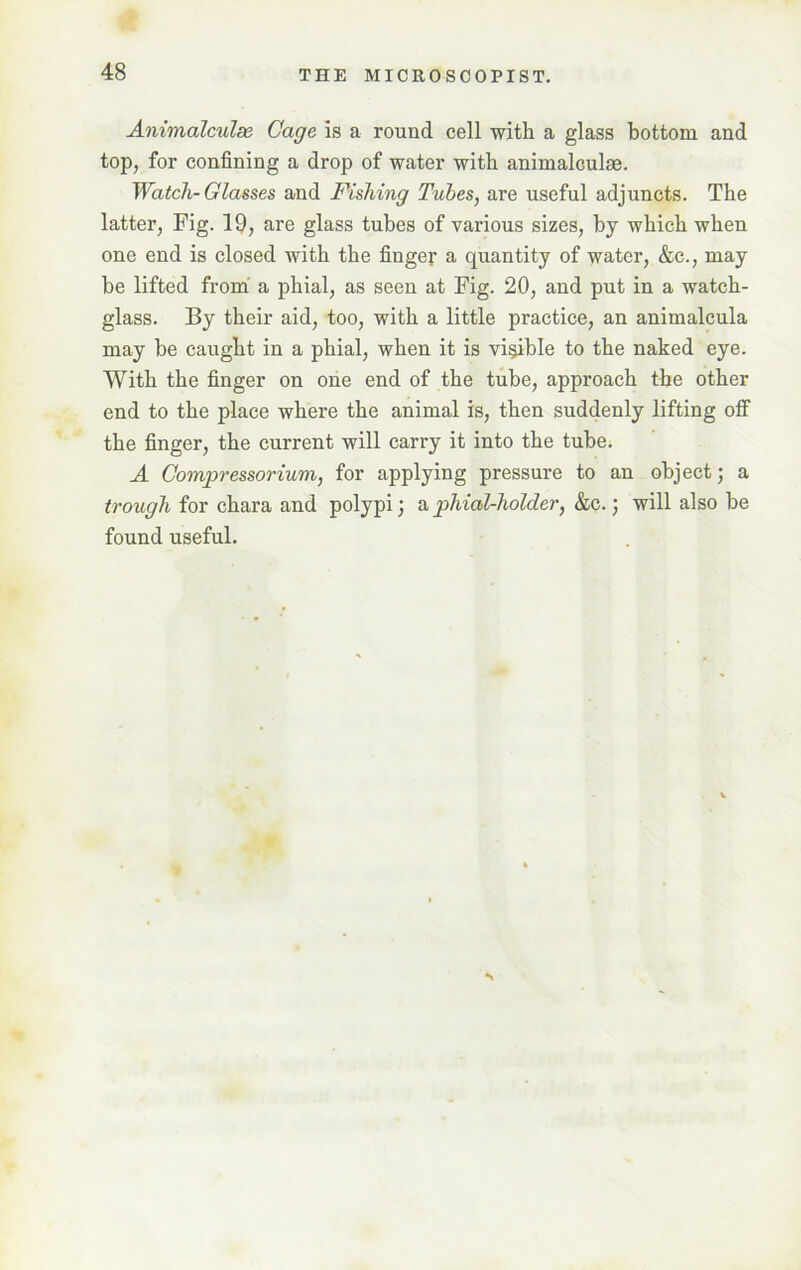 Animalcules Cage is a round cell with a glass bottom and top, for confining a drop of water with animalGulae. Watch-Glasses and Fishing Tubes, are useful adjuncts. The latter, Fig. 19, are glass tubes of various sizes, by which when one end is closed with the finger a quantity of water, &c., may be lifted from a phial, as seen at Fig. 20, and put in a watch- glass. By their aid, too, with a little practice, an animalcula may be caught in a phial, when it is visible to the naked eye. With the finger on one end of the tube, approach the other end to the place where the animal is, then suddenly lifting off the finger, the current will carry it into the tube. A Compressorium, for applying pressure to an object; a trough for chara and polypi; a phial-holder, &c.; will also he found useful. S