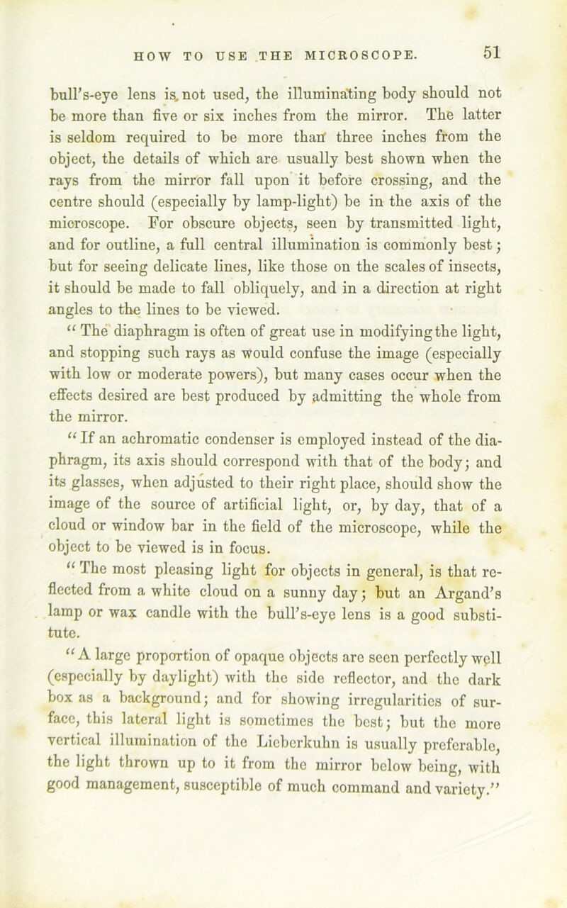 HOW TO USE THE MICROSCOPE. bull’s-eye lens is, not used, the illuminating body should not be more than five or six inches from the mirror. The latter is seldom required to be more than three inches from the object, the details of which are usually best shown when the rays from the mirror fall upon it before crossing, and the centre should (especially by lamp-light) be in the axis of the microscope. For obscure objects, seen by transmitted light, and for outline, a full central illumination is commonly best; but for seeing delicate lines, like those on the scales of insects, it should be made to fall obliquely, and in a direction at right angles to the lines to be viewed. “ The diaphragm is often of great use in modifying the light, and stopping such rays as would confuse the image (especially with low or moderate powers), but many cases occur when the effects desired are best produced by admitting the whole from the mirror. “ If an achromatic condenser is employed instead of the dia- phragm, its axis should correspond with that of the body; and its glasses, when adjusted to their right place, should show the image of the source of artificial light, or, by day, that of a cloud or window bar in the field of the microscope, while the object to be viewed is in focus. “ The most pleasing light for objects in general, is that re- flected from a white cloud on a sunny day; but an Argand’s lamp or wax candle with the bull’s-eye lens is a good substi- tute. “ A large proportion of opaque objects are seen perfectly well (especially by daylight) with the side reflector, and the dark box as a background; and for showing irregularities of sur- face, this lateral light is sometimes the best; but the more vertical illumination of the Licborkuhn is usually preferable, the light thrown up to it from the mirror below being, with good management, susceptible of much command and variety.”