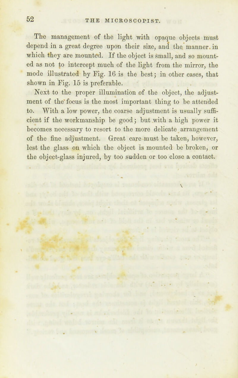 The management of the light with opaque objects must depend in a great degree upon their size, and the manner, in which they are mounted. If the object is small, and so mount- ed as not to intercept much of the light from the mirror, the mode illustrated by Fig. 16 is the best; in other cases, that shown in Fig. 15 is preferable. Next to the proper illumination of the object, the adjust- ment of the focus is the most important thing to be attended to. With a low power, the coarse adjustment is usually suffi- cient if the workmanship be good; but with a high power it becomes necessary to resort to the more delicate arrangement of the fine adjustment. Great care must be taken, however, lest the glass on which the object is mounted be broken, or the object-glass injured, by too sudden or too close a contact.