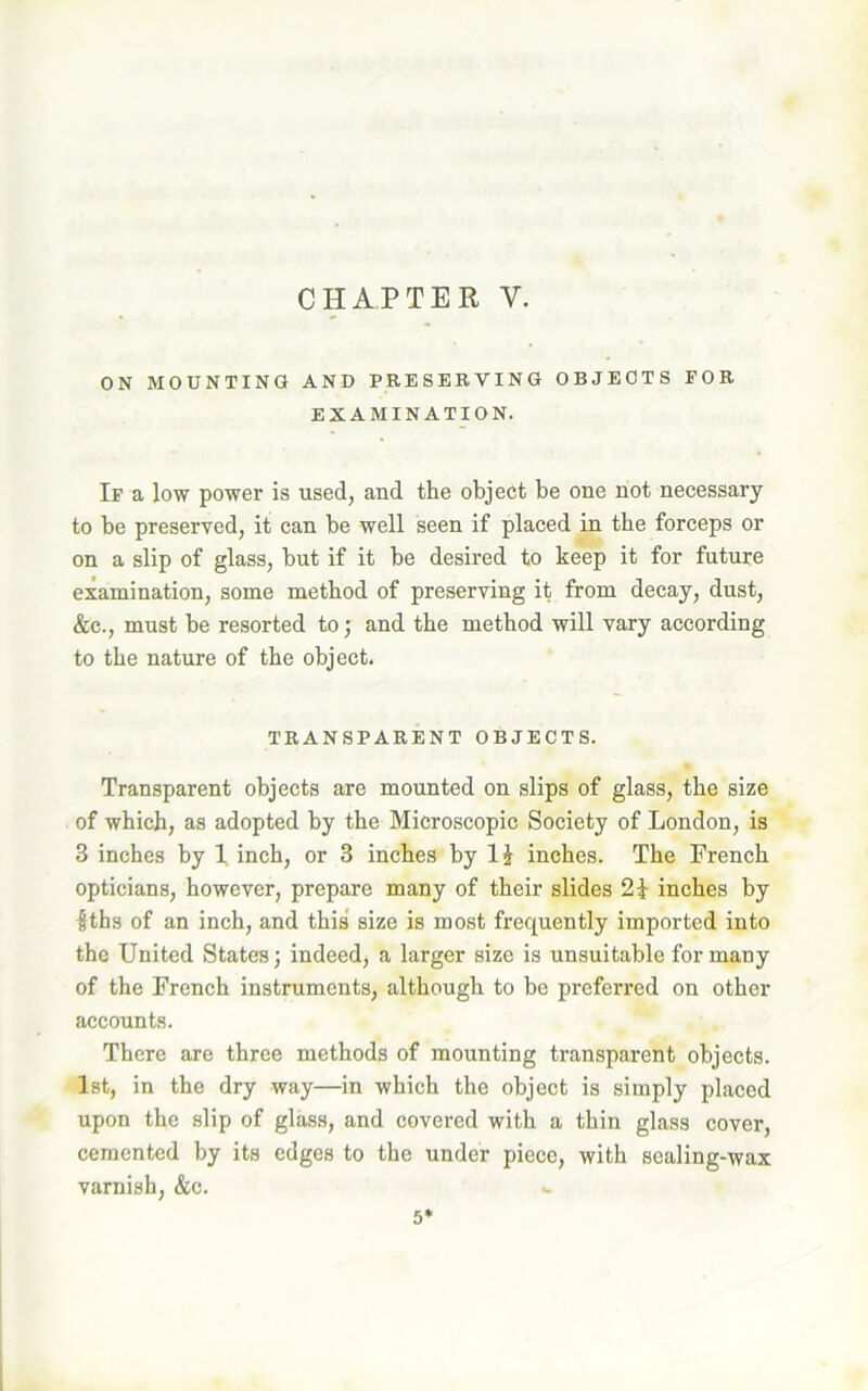ON MOUNTING AND PRESERVING OBJECTS EOR EXAMINATION. If a low power is used, and the object be one not necessary to be preserved, it can be well seen if placed in the forceps or on a slip of glass, but if it be desired to keep it for future examination, some method of preserving it from decay, dust, &c., must be resorted to; and the method will vary according to the nature of the object. TRANSPARENT OBJECTS. Transparent objects are mounted on slips of glass, the size of which, as adopted by the Microscopic Society of London, is 3 inches by 1 inch, or 3 inches by 1J inches. The French opticians, however, prepare many of their slides 2} inches by $ths of an inch, and this size is most frequently imported into the United States) indeed, a larger size is unsuitable for many of the French instruments, although to be preferred on other accounts. There are three methods of mounting transparent objects. 1st, in the dry way—in which the object is simply placed upon the slip of glass, and covered with a thin glass cover, cemented by its edges to the under piece, with sealing-wax varnish, &c. *- 5