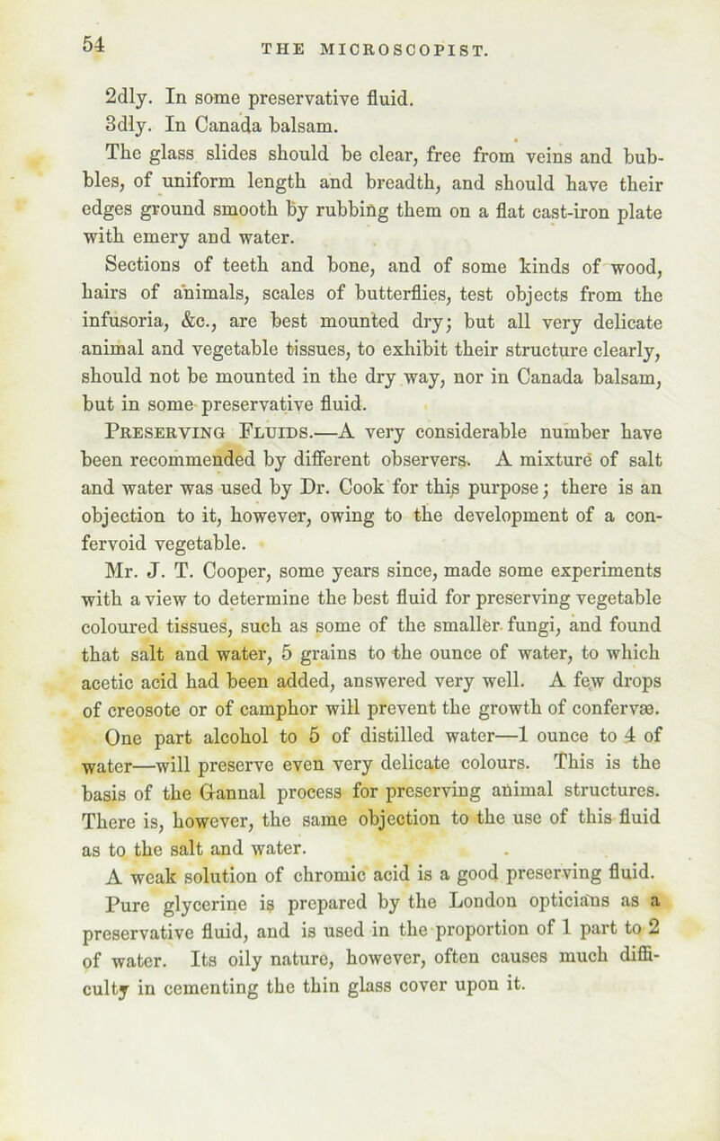 2dly. In some preservative fluid. 3dly. In Canada balsam. The glass slides should be clear, free from veins and bub- bles, of uniform length and breadth, and should have their edges ground smooth by rubbing them on a flat cast-iron plate with emery and water. Sections of teeth and bone, and of some hinds of wood, hairs of animals, scales of butterflies, test objects from the infusoria, &c., are best mounted dry; but all very delicate animal and vegetable tissues, to exhibit their structure clearly, should not be mounted in the dry way, nor in Canada balsam, but in some preservative fluid. Preserving Fluids.—A very considerable number have been recommended by different observers. A mixture of salt and water was used by Dr. Cook for this purpose; there is an objection to it, however, owing to the development of a con- fervoid vegetable. Mr. J. T. Cooper, some years since, made some experiments with a view to determine the best fluid for preserving vegetable coloured tissues, such as some of the smaller fungi, and found that salt and water, 5 grains to the ounce of water, to which acetic acid had been added, answered very well. A few drops of creosote or of camphor will prevent the growth of confervae. One part alcohol to 5 of distilled water—1 ounce to 4 of water—will preserve even very delicate colours. This is the basis of the Grannal process for preserving animal structures. There is, however, the same objection to the use of this fluid as to the salt and water. A weak solution of chromic acid is a good preserving fluid. Pure glycerine is prepared by the London opticians as a preservative fluid, and is used in the proportion of 1 part to 2 of water. Its oily nature, however, often causes much diffi- culty in cementing the thin glass cover upon it.