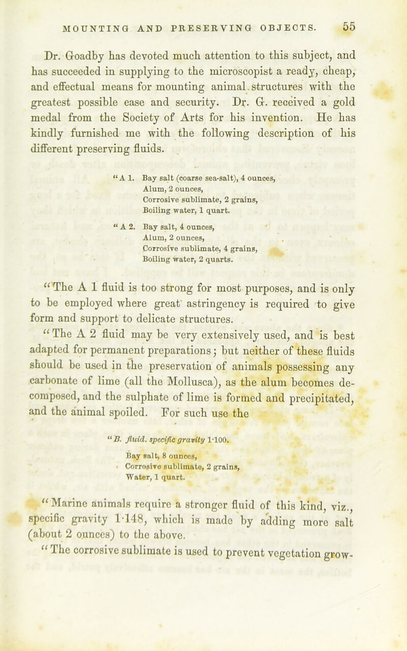 Dr. G-oadby has devoted much attention to this subject, and has succeeded in supplying to the microscopist a ready, cheap, and effectual means for mounting animal. structures with the greatest possible ease and security. Dr. G-. received a gold medal from the Society of Arts for his invention. He has kindly furnished me with the following description of his different preserving fluids. “ A 1. Bay salt (coarse sea-salt), 4 ounces, Alum, 2 ounces, Corrosive sublimate, 2 grains, Boiling water, 1 quart. “ A 2. Bay salt, 4 ounces, Alum, 2 ounces, Corrosive sublimate, 4 grains, BoUing water, 2 quarts. “ The A 1 fluid is too strong for most purposes, and is only to be employed where great' astringency is required to give form and support to delicate structures. “ The A 2 fluid may be very extensively used, and is best adapted for permanent preparations; but neither of these fluids should be used in the preservation of animals possessing any carbonate of lime (all the Mollusca), as the alum becomes de- composed, and the sulphate of lime is formed and precipitated, and the animal spoiled. For such use the “B. fluid, specific gravity 1-100. Bay salt, 8 ounces, - Corrosive sublimate, 2 grains, Water, 1 quart. “ Marine animals require a stronger fluid of this kind, viz., specific gravity 1-148, which is made by adding more salt (about 2 ounces) to the above. “ The corrosive sublimate is used to prevent vegetation grow-