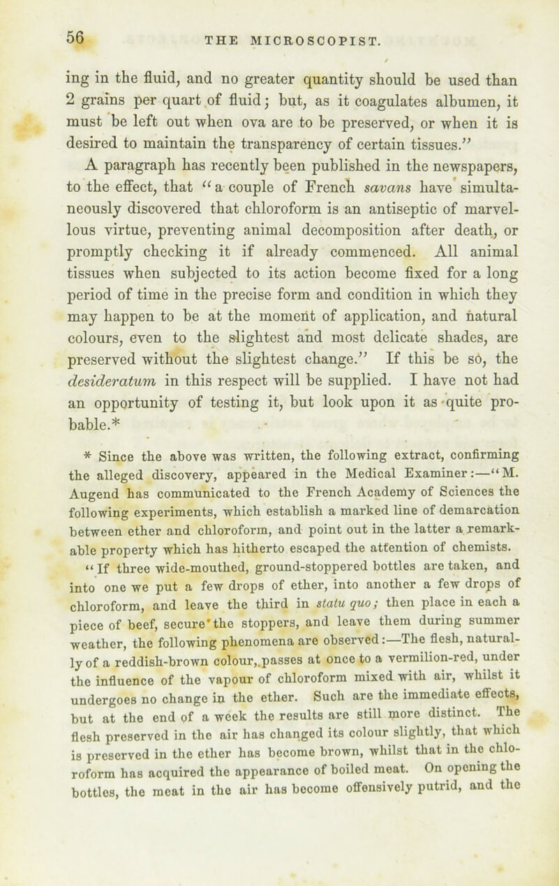 ing in the fluid, and no greater quantity should be used than 2 grains per quart of fluid; but, as it coagulates albumen, it must be left out when ova are to be preserved, or when it is desired to maintain the transparency of certain tissues.” A paragraph has recently been published in the newspapers, to the effect, that “ a couple of French savans have simulta- neously discovered that chloroform is an antiseptic of marvel- lous virtue, preventing animal decomposition after death, or promptly checking it if already commenced. All animal tissues when subjected to its action become fixed for a long period of time in the precise form and condition in which they may happen to be at the moment of application, and natural colours, even to the slightest and most delicate shades, are preserved without the slightest change.” If this be s6, the desideratum in this respect will be supplied. I have not had an opportunity of testing it, but look upon it as quite pro- bable.* * Since the above was written, the following extract, confirming the alleged discovery, appeared in the Medical Examiner:—“M. Augend has communicated to the French Academy of Sciences the following experiments, which establish a marked line of demarcation between ether and chloroform, and point out in the latter a remark- able property which has hitherto escaped the attention of chemists. “ If three wide-mouthed, ground-stoppered bottles are taken, and into one we put a few drops of ether, into another a few drops of chloroform, and leave the third in statu quo; then place in each a piece of beef, secure*the stoppers, and leave them during summer weather, the following phenomena are observedThe flesh, natural- ly of a reddish-brown colour,.passes at once to a vermilion-red, under the influence of the vapour of chloroform mixed with air, whilst it undergoes no change in the ether. Such are the immediate effects, but at the end of a week the results are still more distinct. The flesh preserved in the air has changed its colour slightly, that which is preserved in the ether has become brown, whilst that in the chlo- roform has acquired the appearance of boiled meat. On opening the bottles, the meat in the air has become offensively putrid, and the