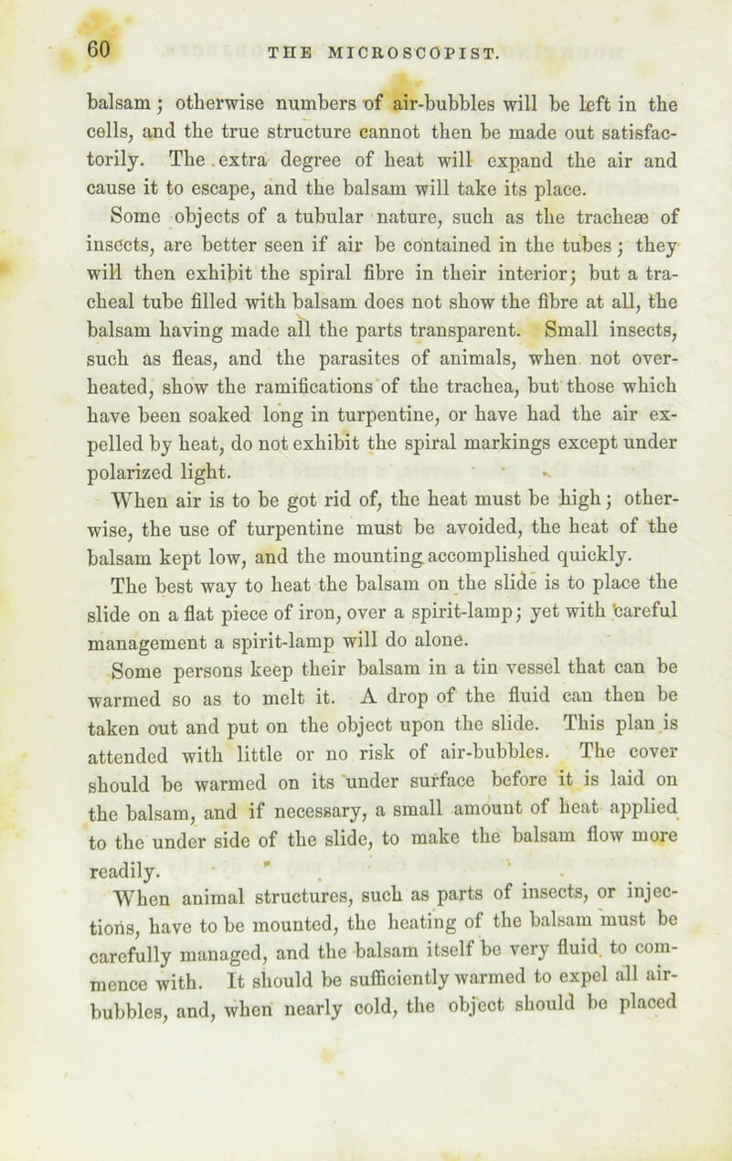 balsam; otherwise numbers of air-bubbles will be left in the cells, and the true structure cannot then be made out satisfac- torily. The . extra degree of heat will expand the air and cause it to escape, and the balsam will take its place. Some objects of a tubular nature, such as the tracheae of insects, are better seen if air be contained in the tubes; they will then exhibit the spiral fibre in their interior; but a tra- cheal tube filled with balsam does not show the fibre at all, the balsam having made all the parts transparent. Small insects, such as fleas, and the parasites of animals, when not over- heated, show the ramifications of the trachea, but those which have been soaked long in turpentine, or have had the air ex- pelled by heat, do not exhibit the spiral markings except under polarized light. ' ‘ «. When air is to be got rid of, the heat must be high; other- wise, the use of turpentine must be avoided, the heat of the balsam kept low, and the mounting accomplished quickly. The best way to heat the balsam on the slide is to place the slide on a flat piece of iron, over a spirit-lamp; yet with teareful management a spirit-lamp will do alone. Some persons keep their balsam in a tin vessel that can be warmed so as to melt it. A drop of the fluid can then be taken out and put on the object upon the slide. This plan is attended with little or no risk of air-bubbles. The cover should be warmed on its under surface before it is laid on the balsam, and if necessary, a small amount of heat applied to the under side of the slide, to make the balsam flow more readily. ' . When animal structures, such as parts of insects, or injec- tions, have to be mounted, the heating of the balsam must be carefully managed, and the balsam itself be very fluid, to com- mence with. It should be sufficiently warmed to expel all air- bubbles, and, when nearly cold, the object should be placed