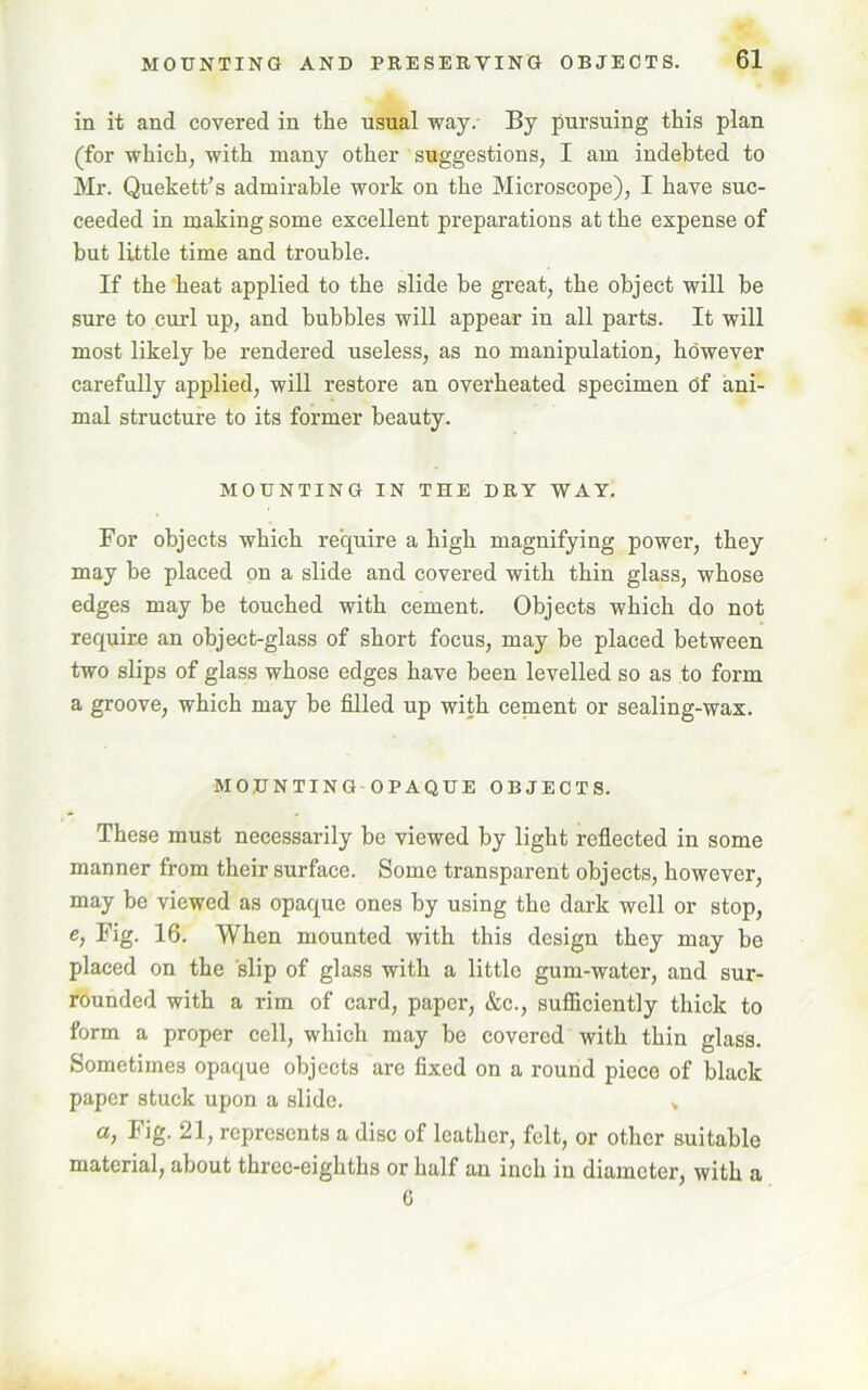 in it and covered in the usual way. By pursuing this plan (for which, with many other suggestions, I am indebted to Mr. Quekett’s admirable work on the Microscope), I have suc- ceeded in making some excellent preparations at the expense of but little time and trouble. If the heat applied to the slide be great, the object will be sure to curl up, and bubbles will appear in all parts. It will most likely be rendered useless, as no manipulation, however carefully applied, will restore an overheated specimen Of ani- mal structure to its former beauty. MOUNTING IN THE DRY WAY. For objects which require a high magnifying power, they may be placed on a slide and covered with thin glass, whose edges may be touched with cement. Objects which do not require an object-glass of short focus, may be placed between two slips of glass whose edges have been levelled so as to form a groove, which may be filled up with cement or sealing-wax. MOUNTING OPAQUE OBJECTS. These must necessarily be viewed by light reflected in some manner from their surface. Some transparent objects, however, may be viewed as opaque ones by using the dark well or stop, e, Fig. 16. When mounted with this design they may be placed on the slip of glass with a little gum-water, and sur- rounded with a rim of card, paper, &c., sufficiently thick to form a proper cell, which may be covered with thin glass. Sometimes opaque objects are fixed on a round piece of black paper stuck upon a slide. » a> Fig- 21, represents a disc of leather, felt, or other suitable material, about three-eighths or half an inch in diameter, with a 6