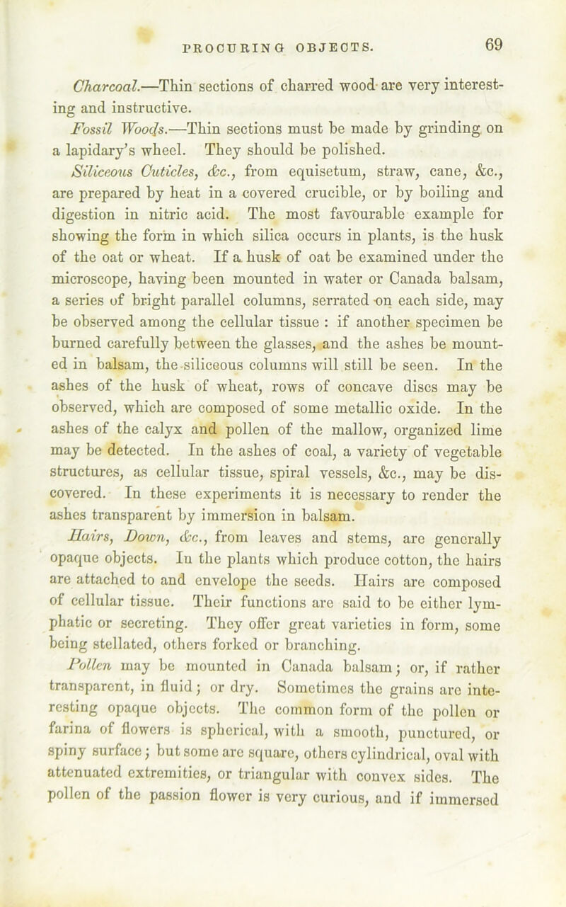 Charcoal.—Thin sections of charred wood are very interest- ing and instructive. Fossil Wools.—Thin sections must be made by grinding on a lapidary’s wheel. They should be polished. Siliceous Cuticles, &c., from equisetum, straw, cane, &c., are prepared by heat in a covered crucible, or by boiling and digestion in nitric acid. The most favourable example for showing the form in which silica occurs in plants, is the husk of the oat or wheat. If a husk of oat be examined under the microscope, having been mounted in water or Canada balsam, a series of bright parallel columns, serrated on each side, may be observed among the cellular tissue : if another specimen be burned carefully between the glasses, and the ashes be mount- ed in balsam, the-siliceous columns will still be seen. In the ashes of the husk of wheat, rows of concave discs may be observed, which are composed of some metallic oxide. In the ashes of the calyx and pollen of the mallow, organized lime may be detected. In the ashes of coal, a variety of vegetable structures, as cellular tissue, spiral vessels, &c., may be dis- covered. In these experiments it is necessary to render the ashes transparent by immersion in balsam. Hairs, Down, &c., from leaves and stems, are generally opaque objects. In the plants which produce cotton, the hairs are attached to and envelope the seeds. Hairs are composed of cellular tissue. Their functions are said to be either lym- phatic or secreting. They offer great varieties in form, some being stellated, others forked or branching. Pollen may be mounted in Canada balsam; or, if rather transparent, in fluid; or dry. Sometimes the grains are inte- resting opaque objects. The common form of the pollen or farina of flowers is spherical, with a smooth, punctured, or spiny surface; but some are square, others cylindrical, oval with attenuated extremities, or triangular with convex sides. The pollen of the passion flower is very curious, and if immersed