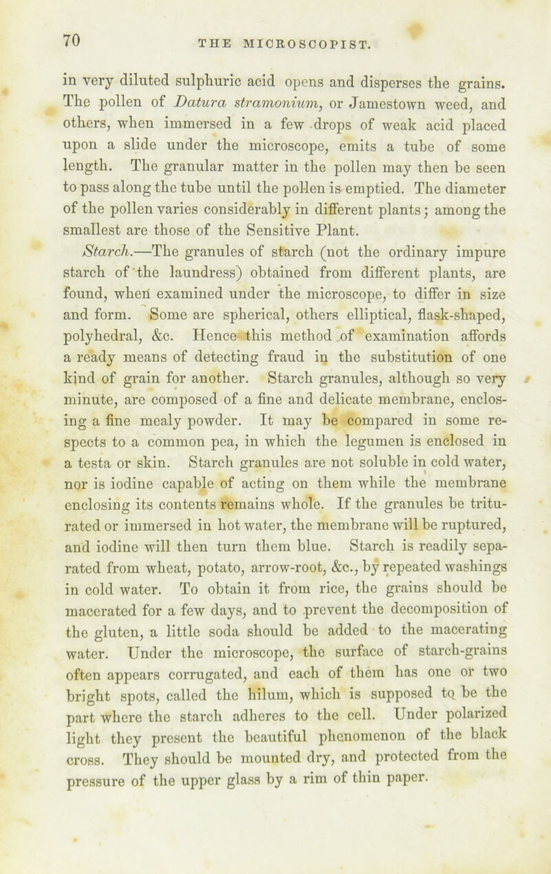 in very diluted sulphuric acid opens and disperses the grains. The pollen of Datura stramonium, or Jamestown weed, and others, when immersed in a few drops of weak acid placed upon a slide under the microscope, emits a tube of some length. The granular matter in the pollen may then be seen to pass along the tube until the pollen is emptied. The diameter of the pollen varies considerably in different plants; among the smallest are those of the Sensitive Plant. Starch.—The granules of starch (not the ordinary impure starch of the laundress) obtained from different plants, are found, when examined under the microscope, to differ in size and form. Some are spherical, others elliptical, flask-shaped, polyhedral, &c. Hence this method .of examination affords a ready means of detecting fraud in the substitution of one kind of grain for another. Starch granules, although so very minute, are composed of a fine and delicate membrane, enclos- ing a fine mealy powder. It may be compared in some re- spects to a common pea, in which the legumen is enclosed in a testa or skin. Starch granules are not soluble in cold water, nor is iodine capable of acting on them while the membrane enclosing its contents remains whole. If the granules be tritu- rated or immersed in hot water, the membrane will be ruptured, and iodine will then turn them blue. Starch is readily sepa- rated from wheat, potato, arrow-root, &c., by repeated washings in cold water. To obtain it from rice, the grains should he macerated for a few days, and to prevent the decomposition of the gluten, a little soda should he added to the macerating water. Under the microscope, the surface of starch-grains often appears corrugated, and each of them has one or two bright spots, called the liilum, which is supposed to. be the part where the starch adheres to the cell. Under polarized light they present the beautiful phenomenon of the black cross. They should be mounted dry, and protected from the pressure of the upper glass by a rim of thin paper.