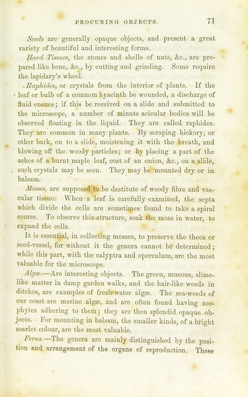 Seeds are generally opaque objects, and present a great variety of beautiful and interesting forms. Hard Tissues, the stones and shells of nuts, &c., are pre- pared like bone, &c., by cutting and grinding. Some require the lapidary’s wheel. ■ Raphides, or crystals from the interior of plants. If the * leaf or bulb of a common hyacinth be wounded, a discharge of fluid ensues; if this be received on a slide and submitted to the microscope, a number of minute acicular bodies will be observed floating in the liquid. They are called raphides. They are common in many plants. By scraping hickory, or other bark, on to a slide, moistening it with the breath, and blowing off the woody particles; or by placing a part of the ashes of a burnt maple leaf, coat of an onion, &c., on a slide, such crystals may be seen. They may be mounted dry or in balsam-. Mosses, are supposed to be destitute of woody fibre and vas- cular tissue. When a leaf is- carefully examined, the septa which divide the cells are sometimes found to take a spiral course. To observe this structure, soak the moss in water, to expand the cells. It is essential, in collecting mosses, to preserve the theca or seed-vessel, for without it the genera cannot be determined; while this part, with the calyptra and operculum, arc the most valuable for the microscope. Altjse.—Are interesting objects. The green, mucous, slime- like matter in damp garden walks, and the hair-like weeds in ditches, arc examples of fresh-water algae. The sea-weeds of our coast are marine algae, and are often found having zoo- phytes adhering to them; they are then splendid opaque, ob- jects. For mounting in balsam, the smaller kinds, of a bright scarlet colour, are the most valuable. Ferns.—The genera are mainly distinguished by the posi- tion and arrangement of the organs of reproduction. These