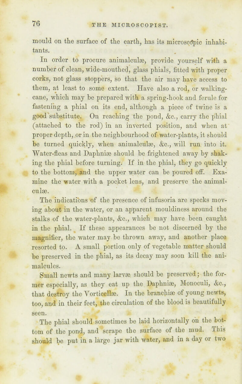 mould on the surface of the earth, has its microscopic inhabi- tants. In order to procure animalculse, provide yourself with a number of clean, wide-mouthed, glass phials, fitted with proper corks, not glass stoppers, so that the air may have access to them, at least to some extent. Have also a rod, or walking- cane, which may be prepared with a spring-hook and ferule for fastening a phial on its end, although a piece of twine is a good substitute. On reaching the pond, &c., carry the phial (attached to the rod) in an inverted position, and when at proper depth, or in the neighbourhood of water-plants, it should he turned quickly, when animalculse, &c., will run into it. Water-fleas and Daplinim should be frightened away by shak- ing the phial before turning. If in the phial, they go quickly to the bottom, and the upper water can he poured off. Exa- mine the water with a pocket lens, and preserve the animal- culm. The indications of the presence of infusoria are specks mov- ing about in the water, or an apparent mouldiness around the stalks of the water-plants, &c., which may have been caught in the phial. If these appearances be not discerned by the magnifier, the water may he thrown away, and another place resorted to. A small portion only of vegetable matter should be preserved in the phial, as its decay may soon kill the ani- malcules. Small newts and many larvae should be preserved; the for- mer especially, as they eat up the Daphniae, Monoculi, &c., that destroy the Vorticellae. In the branchiae of young newts, too, and in their feet, the circulation of the blood is beautifully seen. The phial should sometimes he laid horizontally on the bot- tom of the pond, and scrape the surface of the mud. This should he put in a large jar with water, and in a day or two
