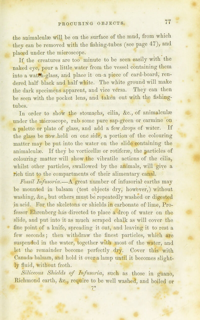 the animalcule will be on the surface of the mud, from which they can be removed with the fishing-tubes (see page 47)r and placed under the microscope. If the creatures are too minute to be seen easily with the naked eye, pour a little water from the vessel containing them into a watfih-glass, and place it on a piece of card-board, ren- dered half black and half white. The white ground will make the dark specimens apparent, and vice versa. They can then be seen with the pocket lens, and taken out with the fishing- tubes. In order to show the stomachs., cilia, &c., of animalculm under the microscope, rub some pure sap-green or carmine on a palette or plate of glass, and add a few drops of water. If the glass be now held on one side, a portion of the colouring matter may be put into the water on the slide containing the animalculse. If they be vorticellae or rotiferae, the particles of colouring matter will show the vibratile actions of the cilia, whilst other particles, swallowed by the animals, will give a rich tint to the compartments of their alimentary canal. Fossil Infusoria.—A great number of infusorial earths may be mounted in balsam (test objects dry, howfever,) without washing, &c., but others must be repeatedly washed or digested in acid. For the skeletons or shields in carbonate of lime, Pro- fessor Ehrenberg has directed to place a drop of water on the slide, and put into it as much scraped chalk as will cover the fine point of a knife, spreading it Out, and leaving it to rest a few seconds; then withdraw the finest particles, which are suspended in the water, together with most of the water, and let the remainder become perfectly dry. Cover this with Canada balsam, and hold it over a lamp until it becomes slight- ly fluid, without froth. Siliceous Shields of Infusoria, such as those in guano, Richmond earth, &c., require to be well washed, and boiled or 7*