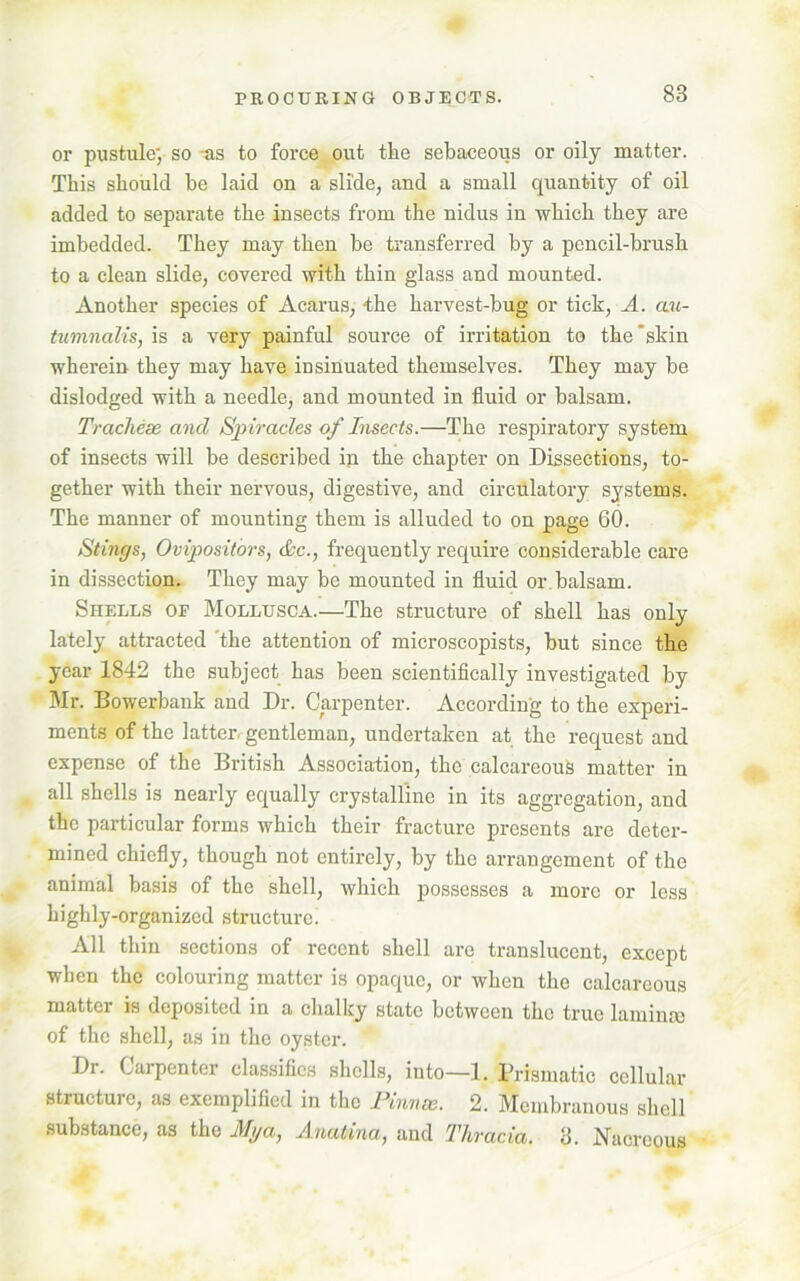 or pustule; so -as to force out tke sebaceous or oily matter. This should be laid on a slide, and a small quantity of oil added to separate the insects from the nidus in which they are imbedded. They may then be transferred by a pencil-brush to a clean slide, covered with thin glass and mounted. Another species of Acarus, “the harvest-bug or tick, A. au- tumnalis, is a very painful source of irritation to the 'skin wherein they may have insinuated themselves. They may be dislodged with a needle, and mounted in fluid or balsam. Tracheae ancl Spiracles of Insects.—The respiratory system of insects will be described in the chapter on Dissections, to- gether with their nervous, digestive, and circulatory systems. The manner of mounting them is alluded to on page 60. Stings, Ovipositors, Ac., frequently require considerable care in dissection. They may be mounted in fluid or balsam. Shells of Mollusca.—The structure of shell has only lately attracted 'the attention of microscopists, but since the year 1842 the subject has been scientifically investigated by Mr. Bowerbank and Dr. Carpenter. According to the experi- ments of the latter, gentleman, undertaken at the request and expense of the British Association, the calcareous matter in all shells is nearly equally crystalline in its aggregation, and the particular forms which their fracture presents are deter- mined chiefly, though not entirely, by the arrangement of the animal basis of the shell, which possesses a more or less highly-organized structure. All thin sections of recent shell arc translucent, except when the colouring matter is opaque, or when the calcareous matter is deposited in a chalky state between the true laminae of the shell, as in the oyster. Dr. Carpenter classifies shells, into—1. Prismatic cellular structure, as exemplified in the Pinnae. 2. Membranous shell substance, as the Alga, Anatina, and Thracia. 3. Nacreous