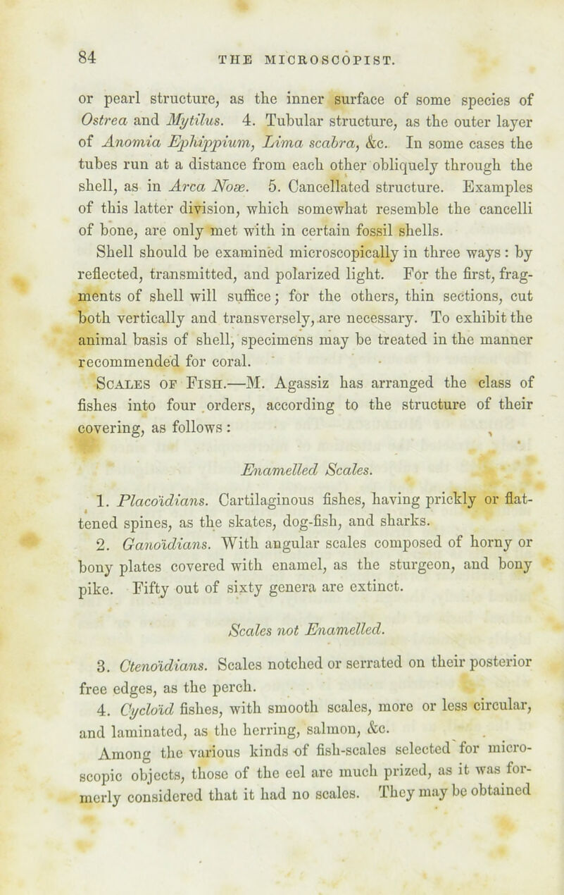 or pearl structure, as the inner surface of some species of Ostrea and Mytilus. 4. Tubular structure, as the outer layer of Anomia Ephippium, Lima scabra, &c. In some cases the tubes run at a distance from each other obliquely through the shell, as in Area Nose. 5. Cancellated structure. Examples of this latter division, which somewhat resemble the cancelli of bone, are only met with in certain fossil shells. Shell should be examined microscopically in three ways : by reflected, transmitted, and polarized light. For the first, frag- ments of shell will suffice; for the others, thin sections, cut both vertically and transversely, .are necessary. To exhibit the animal basis of shell, specimens may be treated in the manner recommended for coral. Scales of Fish.—M. Agassiz has arranged the class of fishes into four orders, according to the structure of their covering, as follows : , Enamelled Scales. 1. Placo'idians. Cartilaginous fishes, having prickly or flat- tened spines, as the skates, dog-fish, and sharks. 2. Ganoidians. With angular scales composed of horny or bony plates covered with enamel, as the sturgeon, and bony pike. Fifty out of sixty genera are extinct. Scales not Enamelled. 3. Ctenoidians. Scales notched or serrated on their posterior free edges, as the perch. 4. Cycloid fishes, with smooth scales, more or less circular, and laminated, as the herring, salmon, &c. Among the various kinds of fish-scales selected for micro- scopic objects, those of the eel are much prized, as it was for- merly considered that it had no scales. They may be obtained